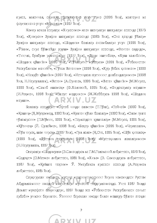 пpеса, велончел, скрипка, фортепиано учун трио (1996 йил), волторна ва фортепиано учун «Монолог» (1997 йил). Камер вокал асарлар: «Хиросима» япон шоирлари шеҳрлари асосида (1973 йил), «Ҳижрон» Зулфия шеҳрлари асосида (1983 йил), «Она ҳақида ўйлар» Зулфия шеҳрлари асосида, «Шодлик» болалар ансамбллари учун (1996 йил), «Ўüлим, сира бўлмайди уруш» Зулфия шеҳрлари асосида, «Фантан олдида», «Тингла, булбул» романслари (1977 йил), «Доим иштибоҳ», «Хуш келибсиз», «Шодлик қўшиüи» (1990 йил), «Тўйларинг муборак» (1991 йил), «Ўзбекистон Республикам менинг», «Гўзал Ватаним» (1998 йил), «Ҳур ўзбек қизиман» (1999 йил), «Наврўз қўшиüи» (1997 йил), «Истиқлол юртининг дилбандларимиз» (1998 йил, Н.Нарзуллаев), «Ватан» (А.Орипов, 1996 йил), «Ватан қўшиüи» (М.Мирзо, 1999 йил), «Севиб яшамоқ» (Ф.Холи жий, 1995 йил), «Фидокорлар марши» (И.Раҳмон, 1998 йил), «Спорт мадҳияси» (Ж.Жабборов 1998 йил), «Шодлик марши». Болалар асарлари: «Офтоб чиқди оламга» (Т.Тўла), «Той чоü» (1990 йил), «Қошиқ» (Ҳ.Муҳаммад, 1990 йил), «Кулган кўзли болалар» (1990 йил), «Олам гулга тўлаверсин» (П.Мўмин, 1991 йил), «Парвоздаги қушчалар» (М.Мирзо, 1991 йил), «Қўзи чоқ» (Й. Сулаймон, 1998 йил), «Баҳор қўшиüи» (1996 йил), «Чархпалак», «Йўл чироқ, шам чироқ» (1997 йил), «Гул лола» (Қ.Ота, 1995 йил), «Шўх қизалоқ» (1999 йил), «Дўстлик таронаси» (1998 йил), «Мустақиллик лолаларимиз» (Н.Нарзуллаев, 1997 йил). Опералар: «Шодимулк» (Э.Самандаров ва Г.М.Голо ва ний либреттоси, 1979 йил), «Садоқат» (О.Матжон либреттоси, 1981 йил), «Хива» (Э. Самандаров либреттоси, 1987 йил), «Қуёшга таҳзим» Ў. Умарбеков пpесаси асосида (А.Раҳимов либреттоси, 1985 йил). Серқиррали ижодкор, мусиқа маданиятимизнинг йирик намояндаси Рустам Абдуллаевнинг ижодий меҳнатлари муносиб тақдирланмоқда. Унга 1987 йилда Давлат мукофоти совриндори, 1997 йилда эса «Ўзбекистон Республикаси санъат арбоби» унвони берилган. Ўзининг баракали ижоди билан машҳур бўлган атоқли 2 