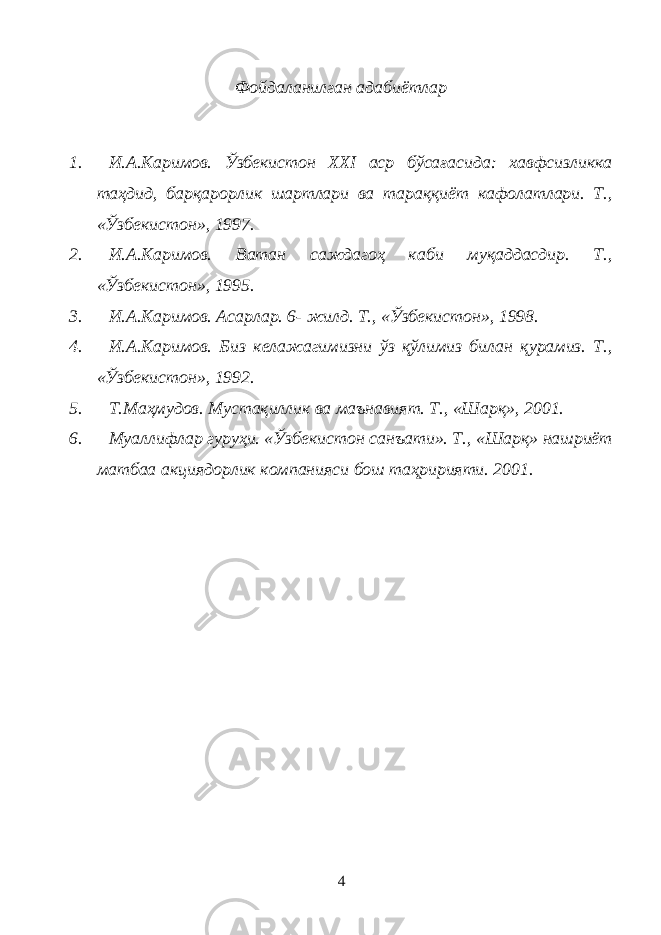 Фойдаланилган адабиётлар 1. И.А.Каримов. Ўзбекистон XXI аср бўсағасида: хавфсизликка таҳдид, барқарорлик шартлари ва тараққиёт кафолатлари. Т., «Ўзбекистон», 1997. 2. И.А.Каримов. Ватан саждагоҳ каби муқаддасдир. Т., «Ўзбекистон», 1995. 3. И.А.Каримов. Асарлар. 6- жилд. Т., «Ўзбекистон», 1998. 4. И.А.Каримов. Биз келажагимизни ўз қўлимиз билан қурамиз. Т., «Ўзбекистон», 1992. 5. Т.Маҳмудов. Мустақиллик ва маънавият. Т., «Шарқ», 2001. 6. Муаллифлар гуруҳи. «Ўзбекистон санъати». Т., «Шарқ» нашриёт матбаа акциядорлик компанияси бош таҳририяти. 2001. 4 