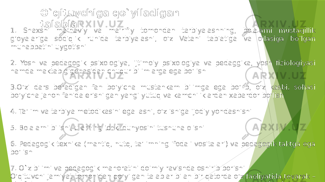 O`qituvchiga qo`yiladigan talablar 1. Shaxsni ma’naviy va ma’rifiy tomondan tarbiyalashning, bolalarni mustaqillik g’oyalariga sodiqlik ruhida tarbiyalashi, o’z Vatani tabiatiga va oilasiga bo’lgan muhabbatini uygotishi 2. Yosh va pedagogik psixologiya, ijtimoiy psixologiya va pedaggika, yosh fiziologiyasi hamda maktab gigenasidan chuqur bilimlarga ega bo’lish 3.O’zi dars beradigan fan bo’yicha mustahkam bilimga ega bo’lib, o’z kasbi, sohasi bo’yicha jahon fanida erishilgan yangi yutuq va kamchiliklardan xabardor bo’lish 4. Ta’lim va tarbiya metodikasini egallashi, o’z ishiga ijodiy yondashishi 5. Bolalarni bilishi, ularning ichki dunyosini tushuna olishi 6. Pedagogik texnika (mantiq, nutq, ta’limning ifodali vositalari) va pedagogik taktga ega bo’lish 7. O`z bilimi va pedagogik mahoratini doimiy ravishda oshirib borishi O’qituvchi jamiyat tomonidan qo’yilgan talablar bilan bir qatorda o’z faoliyatida tevarak – atrofidagi kishilar, maktab ma’muriyati,,, hamkasblari, o’quvchilar va ularning ota – onalari undan nimalarni kutishini ham esdan chiqarmasligi lozim . 