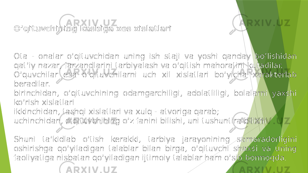 O’qituvchining kasbiga xos xislatlari Ota - onalar o’qituvchidan uning ish staji va yoshi qanday bo’lishidan qat’iy nazar, farzandlarini tarbiyalash va o’qitish mahoratini kutadilar. O’quvchilar esa o’qituvchilarni uch xil xislatlari bo’yicha xarakterlab beradilar. birinchidan, o’qituvchining odamgarchiligi, adolatliligi, bolalarni yaxshi ko’rish xislatlari ikkinchidan, tashqi xislatlari va xulq - atvoriga qarab; uchinchidan, o’qituvchining o’z fanini bilishi, uni tushuntira bilishi Shuni ta’kidlab o’tish kerakki, tarbiya jarayonining samaradorligini oshirishga qo’yiladigan talablar bilan birga, o’qituvchi shaxsi va uning faoliyatiga nisbatan qo’yiladigan ijtimoiy talablar ham o’sib bormoqda . 