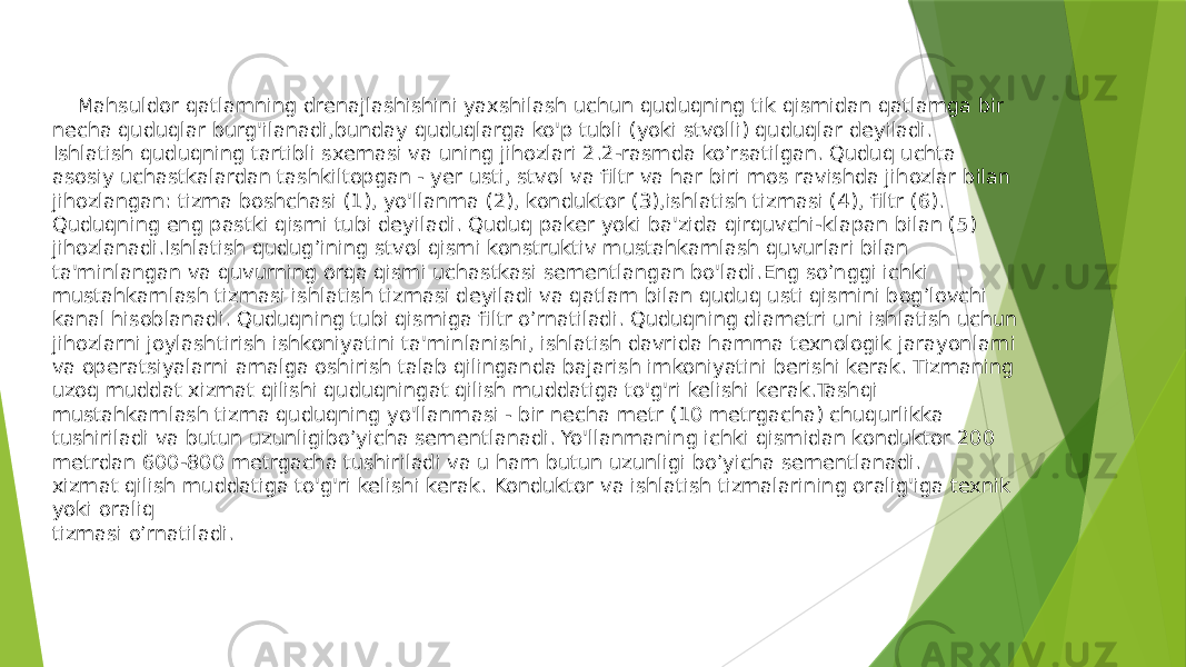  Mahsuldor qatlamning drenajlashishini yaxshilash uchun quduqning tik qismidan qatlamga bir necha quduqlar burg&#39;ilanadi,bunday quduqlarga ko&#39;p tubli (yoki stvolli) quduqlar deyiladi. Ishlatish quduqning tartibli sxemasi va uning jihozlari 2.2-rasmda ko’rsatilgan. Quduq uchta asosiy uchastkalardan tashkiltopgan - yer usti, stvol va filtr va har biri mos ravishda jihozlar bilan jihozlangan: tizma boshchasi (1), yo&#39;llanma (2), konduktor (3),ishlatish tizmasi (4), filtr (6). Quduqning eng pastki qismi tubi deyiladi. Quduq paker yoki ba&#39;zida qirquvchi-klapan bilan (5) jihozlanadi.Ishlatish qudug’ining stvol qismi konstruktiv mustahkamlash quvurlari bilan ta&#39;minlangan va quvurning orqa qismi uchastkasi sementlangan bo&#39;ladi.Eng so’nggi ichki mustahkamlash tizmasi ishlatish tizmasi deyiladi va qatlam bilan quduq usti qismini bog’lovchi kanal hisoblanadi. Quduqning tubi qismiga filtr o’rnatiladi. Quduqning diametri uni ishlatish uchun jihozlarni joylashtirish ishkoniyatini ta&#39;minlanishi, ishlatish davrida hamma texnologik jarayonlarni va operatsiyalarni amalga oshirish talab qilinganda bajarish imkoniyatini berishi kerak. Tizmaning uzoq muddat xizmat qilishi quduqningat qilish muddatiga to&#39;g&#39;ri kelishi kerak.Tashqi mustahkamlash tizma quduqning yo&#39;llanmasi - bir necha metr (10 metrgacha) chuqurlikka tushiriladi va butun uzunligibo’yicha sementlanadi. Yo&#39;llanmaning ichki qismidan konduktor 200 metrdan 600-800 metrgacha tushiriladi va u ham butun uzunligi bo’yicha sementlanadi. xizmat qilish muddatiga to&#39;g&#39;ri kelishi kerak. Konduktor va ishlatish tizmalarining oralig&#39;iga texnik yoki oraliq tizmasi o’rnatiladi. 