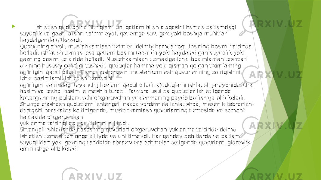  Ishlatish quduqning filtr qismi uni qatlam bilan aloqasini hamda qatlamdagi suyuqlik va gazni olishni ta’minlaydi, qatlamga suv, gaz yoki boshqa muhitlar haydalganda o’tkazadi. Quduqning stvoli, mustahkamlash tizimlari doimiy hamda tog’ jinsining bosimi ta&#39;sirida bo’ladi, ishlatish tizmasi esa qatlam bosimi ta&#39;sirida yoki haydaladigan suyuqlik yoki gazning bosimi ta’sirida bo&#39;ladi. Mustahkamlash tizmasiga ichki bosimlardan tashqari o&#39;zining hususiy og’irligi tushadi, quduqlar hamma yoki qisman qolgan tizimlarning og&#39;irligini qabul qiladi. Tizma boshchasini mustahkamlash quvurlarining zo’riqishini, ichki bosimlarni, ishlatish tizmasini og&#39;irligini va undagi tayanch jihozlarni qabul qiladi. Quduqlarni ishlatish jarayonida ichki bosim va tashqi bosim almashib turadi. Favvora usulida quduqlar ishlatilganda ko&#39;targichning pulslanuvchi o&#39;zgaruvchan yuklanmaning paydo bo’lishiga olib keladi, Shunga o&#39;xshash quduqlarni shtangali nasos yordamida ishlatishda, mexanik tebranish- dastgohi harakatga keltirilganda, mustahkamlash quvurlarning tizmasida va sement halqasida o&#39;zgaruvchan yuklanma ta&#39;sir qiladi, bu tizimni siljitadi. Shtangali ishlatishda nasosning quvurlari o&#39;zgaruvchan yuklanma ta&#39;sirida doimo ishlatish tizmasi tomonga siljiyda va uni tirnaydi. Har qanday debitlarda va qatlam suyuqliklari yoki gazning tarkibida abraziv aralashmalar bo’lganda quvurlarni gidravlik emirilishga olib keladi. 