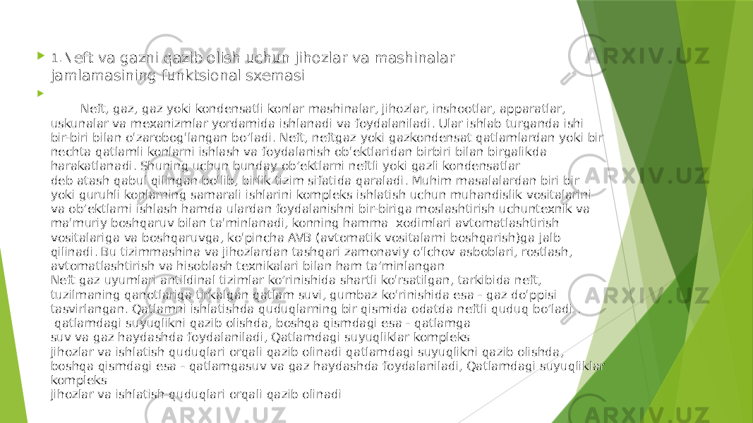  1 .Neft va gazni qazib olish uchun jihozlar va mashinalar jamlamasining funktsional sxemasi  Neft, gaz, gaz yoki kondensatli konlar mashinalar, jihozlar, inshootlar, apparatlar, uskunalar va mexanizmlar yordamida ishlanadi va foydalaniladi. Ular ishlab turganda ishi bir-biri bilan o&#39;zarobog&#39;langan bo’ladi. Neft, neftgaz yoki gazkondensat qatlamlardan yoki bir nechta qatlamli konlarni ishlash va foydalanish ob&#39;ektlaridan birbiri bilan birgalikda harakatlanadi. Shuning uchun bunday ob’ektlarni neftli yoki gazli kondensatlar deb atash qabul qilingan bo&#39;lib, birlik tizim sifatida qaraladi. Muhim masalalardan biri bir yoki guruhli konlarning samarali ishlarini kompleks ishlatish uchun muhandislik vositalarini va ob’ektlarni ishlash hamda ulardan foydalanishni bir-biriga moslashtirish uchuntexnik va ma&#39;muriy boshqaruv bilan ta&#39;minlanadi, konning hamma xodimlari avtomatlashtirish vositalariga va boshqaruvga, ko&#39;pincha AVB (avtomatik vositalarni boshqarish)ga jalb qilinadi. Bu tizimmashina va jihozlardan tashqari zamonaviy o&#39;lchov asboblari, rostlash, avtomatlashtirish va hisoblash texnikalari bilan ham ta’minlangan Neft gaz uyumlari antildinal tizimlar ko’rinishida shartli ko&#39;rsatilgan, tarkibida neft, tuzilmaning qanotlariga tirkalgan qatlam suvi, gumbaz ko&#39;rinishida esa - gaz do&#39;ppisi tasvirlangan. Qatlamni ishlatishda quduqlarning bir qismida odatda neftli quduq bo’ladi . qatlamdagi suyuqlikni qazib olishda, boshqa qismdagi esa - qatlamga suv va gaz haydashda foydalaniladi, Qatlamdagi suyuqliklar kompleks jihozlar va ishlatish quduqlari orqali qazib olinadi qatlamdagi suyuqlikni qazib olishda, boshqa qismdagi esa - qatlamgasuv va gaz haydashda foydalaniladi, Qatlamdagi suyuqliklar kompleks jihozlar va ishlatish quduqlari orqali qazib olinadi 