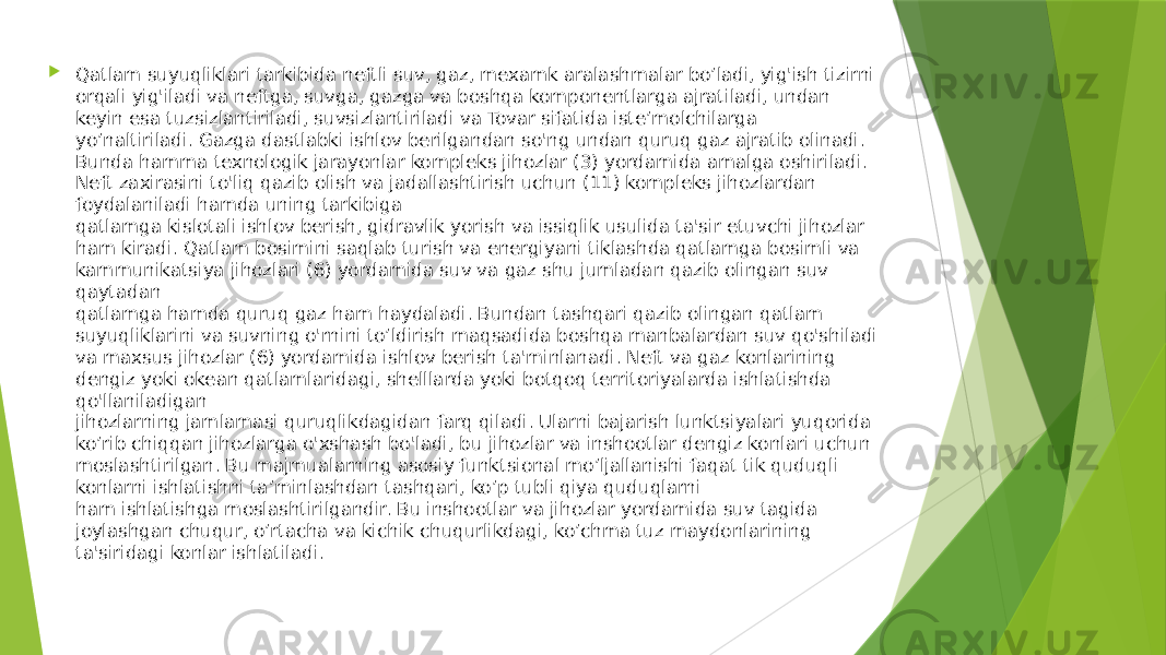   Qatlam suyuqliklari tarkibida neftli suv, gaz, mexamk aralashmalar bo’ladi, yig&#39;ish tizirni orqali yig&#39;iladi va neftga, suvga, gazga va boshqa komponentlarga ajratiladi, undan keyin esa tuzsizlantiriladi, suvsizlantiriladi va Tovar sifatida iste’molchilarga yo’naltiriladi. Gazga dastlabki ishlov berilgandan so&#39;ng undan quruq gaz ajratib olinadi. Bunda hamma texnologik jarayonlar kompleks jihozlar (3) yordamida amalga oshiriladi. Neft zaxirasini to&#39;liq qazib olish va jadallashtirish uchun (11) kompleks jihozlardan foydalaniladi hamda uning tarkibiga qatlamga kislotali ishlov berish, gidravlik yorish va issiqlik usulida ta&#39;sir etuvchi jihozlar ham kiradi. Qatlam bosimini saqlab turish va energiyani tiklashda qatlamga bosimli va kammunikatsiya jihozlari (6) yordamida suv va gaz shu jumladan qazib olingan suv qaytadan qatlamga hamda quruq gaz ham haydaladi. Bundan tashqari qazib olingan qatlam suyuqliklarini va suvning o&#39;rnini to’ldirish maqsadida boshqa manbalardan suv qo&#39;shiladi va maxsus jihozlar (6) yordamida ishlov berish ta&#39;minlanadi. Neft va gaz konlarining dengiz yoki okean qatlamlaridagi, shelllarda yoki botqoq territoriyalarda ishlatishda qo&#39;llaniladigan jihozlarning jamlamasi quruqlikdagidan farq qiladi. Ularni bajarish lunktsiyalari yuqorida ko’rib chiqqan jihozlarga o&#39;xshash bo&#39;ladi, bu jihozlar va inshootlar dengiz konlari uchun moslashtirilgan. Bu majmualarning asosiy funktsional mo’ljallanishi faqat tik quduqli konlarni ishlatishni ta’minlashdan tashqari, ko’p tubli qiya quduqlarni ham ishlatishga moslashtirilgandir. Bu inshootlar va jihozlar yordamida suv tagida joylashgan chuqur, o’rtacha va kichik chuqurlikdagi, ko’chma tuz maydonlarining ta&#39;siridagi konlar ishlatiladi. 