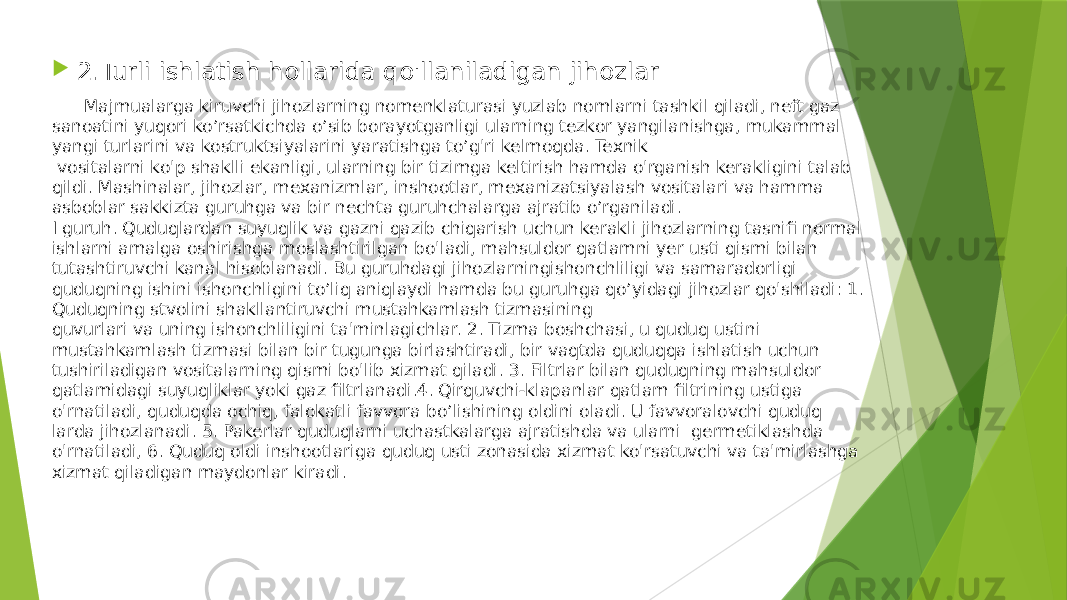  2.Turli ishlatish hollarida qo&#39;llaniladigan jihozlar Majmualarga kiruvchi jihozlarning nomenklaturasi yuzlab nomlarni tashkil qiladi, neft gaz sanoatini yuqori ko’rsatkichda o’sib borayotganligi ularning tezkor yangilanishga, mukammal yangi turlarini va kostruktsiyalarini yaratishga to’g&#39;ri kelmoqda. Texnik vositalarni ko&#39;p shaklli ekanligi, ularning bir tizimga keltirish hamda o&#39;rganish kerakligini talab qildi. Mashinalar, jihozlar, mexanizmlar, inshootlar, mexanizatsiyalash vositalari va hamma asboblar sakkizta guruhga va bir nechta guruhchalarga ajratib o’rganiladi. I guruh. Quduqlardan suyuqlik va gazni qazib chiqarish uchun kerakli jihozlarning tasnifi normal ishlarni amalga oshirishga moslashtirilgan bo&#39;ladi, mahsuldor qatlamni yer usti qismi bilan tutashtiruvchi kanal hisoblanadi. Bu guruhdagi jihozlarningishonchliligi va samaradorligi quduqning ishini ishonchligini to’liq aniqlaydi hamda bu guruhga qo’yidagi jihozlar qo&#39;shiladi: 1. Quduqning stvolini shakllantiruvchi mustahkamlash tizmasining quvurlari va uning ishonchliligini ta&#39;minlagichlar. 2. Tizma boshchasi, u quduq ustini mustahkamlash tizmasi bilan bir tugunga birlashtiradi, bir vaqtda quduqqa ishlatish uchun tushiriladigan vositalarning qismi bo&#39;lib xizmat qiladi. 3. Filtrlar bilan quduqning mahsuldor qatlamidagi suyuqliklar yoki gaz filtrlanadi.4. Qirquvchi-klapanlar qatlam filtrining ustiga o&#39;rnatiladi, quduqda ochiq, falokatli favvora bo’lishining oldini oladi. U favvoralovchi quduq larda jihozlanadi. 5. Pakerlar quduqlarni uchastkalarga ajratishda va ularni germetiklashda o&#39;rnatiladi, 6. Quduq oldi inshootlariga quduq usti zonasida xizmat ko&#39;rsatuvchi va ta&#39;mirlashga xizmat qiladigan maydonlar kiradi. 