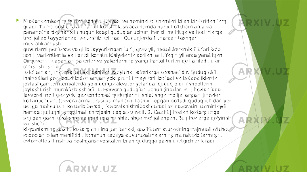  Mustahkamlash quvurlari konstruktsiyasi va nominal o’lchamlari bilan bir-biridan farq qiladi. Tizma boshchalari har xil konstruktsiyada hamda har xil o’lchamlarda va parametrlarda, har xil chuqurlikdagi quduqlar uchun, har xil muhitga va bosimlarga tno’ljallab tayyorlanadi va tashib kelinadi. Quduqlarda filtrlardan tashqari mustahkamlash quvurlarni perforatsiya qilib tayyorlangan turli, graviyli, metall,keramik filtrlari ko&#39;p sonli variantlarda va har xil konstruktsiyalarda qo&#39;llaniladi. Yaqin yillarda yaratilgan Qirquvchi - klapanlar, pakerlar va yakorlarning yangi har xil turlari qo’llaniladi, ular o’rnatish tartibi, o&#39;lchamlari, materiallari va tasniflari bo’yicha pakerlarga o&#39;xshashdir. Quduq oldi inshootlari gorizontal betonlangan yoki gruntli maydonli bo’ladi va botqoqliklarda joylashgan territoriyalarda yoki dengiz akvatoriyalarida, quduq oldi inshootlarini joylashtirish murakkablashadi 1. Favvora quduqlari uchun jihozlar. Bu jihozlar faqat favvorali neft gaz yoki gazkondensat quduqlarini ishlatishga mo’ljallangan. Jihozlar ko’targichdan, favvora armaturasi va manifold tashkil topgan bo’ladi,quduq ichidan yer ustiga mahsulotni ko&#39;tarib beradi, faworalanishniboshqaradi va nazoratini ta&#39;minlaydi hamda quduqning optimal ishrejasini saqlab turadi. 2. Gazlift jihozlari ko&#39;targichga siqilgan gazni uzatish orqaliquduqlarni ishlatishga mo&#39;ljallangan. Bu jihozlarga qo&#39;yirish va ishchi klapanlarning gazlift ko&#39;targichining jamlamasi, gazlift armaturasiningmajmuali o&#39;lchov asboblari bilan manifoldi, kommunikatsiya-quvuruzatmalarning murakkab tarmog’i, avtomatlashtirish va boshqarishvositalari bilan quduqqa gazni uzatgichlar kiradi. 