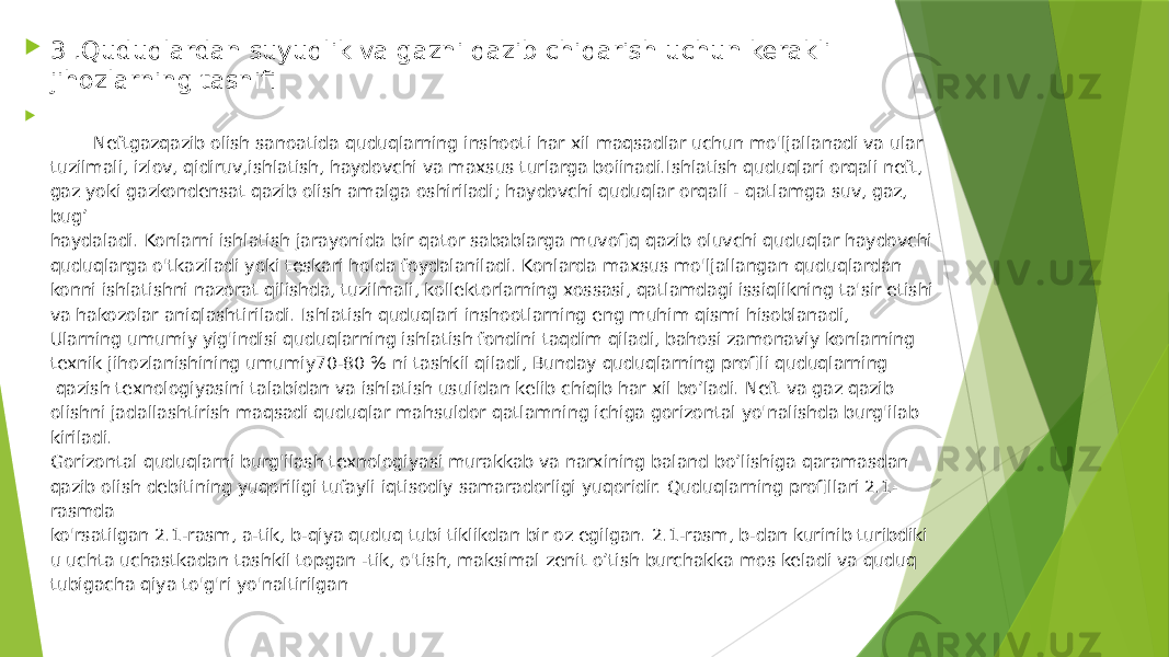  3 .Quduqlardan suyuqlik va gazni qazib chiqarish uchun kerakli jihozlarning tasnifi  Neftgazqazib olish sanoatida quduqlarning inshooti har xil maqsadlar uchun mo&#39;ljallanadi va ular tuzilmali, izlov, qidiruv,ishlatish, haydovchi va maxsus turlarga boiinadi.Ishlatish quduqlari orqali neft, gaz yoki gazkondensat qazib olish amalga oshiriladi; haydovchi quduqlar orqali - qatlamga suv, gaz, bug’ haydaladi. Konlarni ishlatish jarayonida bir qator sabablarga muvofiq qazib oluvchi quduqlar haydovchi quduqlarga o&#39;tkaziladi yoki teskari holda foydalaniladi. Konlarda maxsus mo&#39;ljallangan quduqlardan konni ishlatishni nazorat qilishda, tuzilmali, kollektorlarning xossasi, qatlamdagi issiqlikning ta&#39;sir etishi va hakozolar aniqlashtiriladi. Ishlatish quduqlari inshootlarning eng muhim qismi hisoblanadi, Ularning umumiy yig&#39;indisi quduqlarning ishlatish fondini taqdim qiladi, bahosi zamonaviy konlarning texnik jihozlanishining umumiy70-80 % ni tashkil qiladi, Bunday quduqlarning profili quduqlarning qazish texnologiyasini talabidan va ishlatish usulidan kelib chiqib har xil bo’ladi. Neft va gaz qazib olishni jadallashtirish maqsadi quduqlar mahsuldor qatlamning ichiga gorizontal yo&#39;nalishda burg&#39;ilab kiriladi. Gorizontal quduqlarni burg&#39;ilash texnologiyasi murakkab va narxining baland bo’lishiga qaramasdan qazib olish debitining yuqoriligi tufayli iqtisodiy samaradorligi yuqoridir. Quduqlarning profillari 2.1- rasmda ko&#39;rsatilgan 2.1-rasm, a-tik, b-qiya quduq tubi tiklikdan bir oz egilgan. 2.1-rasm, b-dan kurinib turibdiki u uchta uchastkadan tashkil topgan -tik, o&#39;tish, maksimal zenit o’tish burchakka mos keladi va quduq tubigacha qiya to&#39;g&#39;ri yo&#39;naltirilgan 