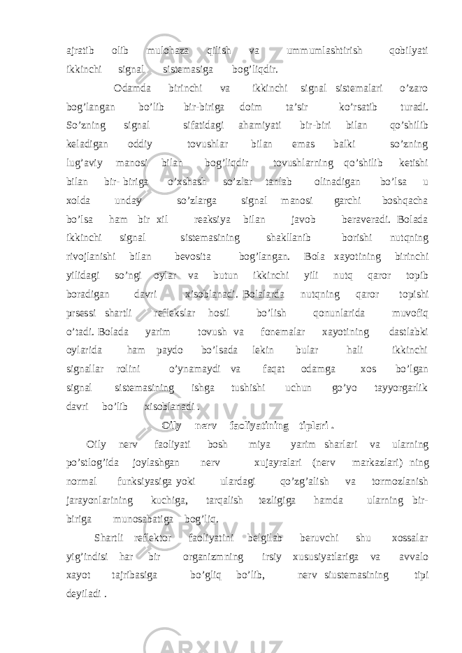 ajratib olib mulohaza qilish va ummumlashtirish qobilyati ikkinchi signal sistemasiga bog’liqdir. Odamda birinchi va ikkinchi signal sistemalari o’zaro bog’langan bo’lib bir-biriga doim ta’sir ko’rsatib turadi. So’zning signal sifatidagi ahamiyati bir-biri bilan qo’shilib keladigan oddiy tovushlar bilan emas balki so’zning lug’aviy manosi bilan bog’liqdir tovushlarning qo’shilib ketishi bilan bir- biriga o’xshash so’zlar tanlab olinadigan bo’lsa u xolda unday so’zlarga signal manosi garchi boshqacha bo’lsa ham bir xil reaksiya bilan javob beraveradi. Bolada ikkinchi signal sistemasining shakllanib borishi nutqning rivojlanishi bilan bevosita bog’langan. Bola xayotining birinchi yilidagi so’ngi oylar va butun ikkinchi yili nutq qaror topib boradigan davri xisoblanadi. Bolalarda nutqning qaror topishi prsessi shartli reflekslar hosil bo’lish qonunlarida muvofiq o’tadi. Bolada yarim tovush va fonemalar xayotining dastlabki oylarida ham paydo bo’lsada lekin bular hali ikkinchi signallar rolini o’ynamaydi va faqat odamga xos bo’lgan signal sistemasining ishga tushishi uchun go’yo tayyorgarlik davri bo’lib xisoblanadi . Oily nerv faoliyatining tiplari . Oily nerv faoliyati bosh miya yarim sharlari va ularning po’stlog’ida joylashgan nerv xujayralari (nerv markazlari) ning normal funksiyasiga yoki ulardagi qo’zg’alish va tormozlanish jarayonlarining kuchiga, tarqalish tezligiga hamda ularning bir- biriga munosabatiga bog’liq. Shartli reflektor faoliyatini belgilab beruvchi shu xossalar yig’indisi har bir organizmning irsiy xususiyatlariga va avvalo xayot tajribasiga bo’gliq bo’lib, nerv siustemasining tipi deyiladi . 