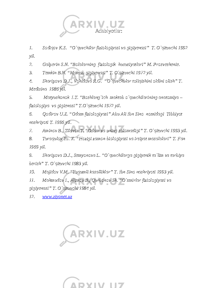 Adabiyotlar : 1. Sodiqov K.S. “O`quvchilar fiziologiyasi va gigiyenasi” T. O`qituvchi 1992 yil. 2. Galperin S.N. “Bolalarning fiziologik hususiyatlari” M. Prosveshenie. 3. Temkin B.N. “Maktab gigiyenasi” T. O`qituvchi 1972 yil. 4. Sharipova D.J., Vohidova R.G. “O`quvchular toliqishini oldini olish” T. Medisina 1986 yil. 5. Matyushonok I.T. “Boshlang`ich maktab o`quvchilarining anatomiya – fiziologiya va gigienasi” T.O`qituvchi 1972 yil. 6. Qodirov U.Z. “Odam fiziologiyasi” Abu Ali Ibn Sino nomidagi Tibbiyot nashriyoti T. 1996 yil. 7. Aminov B., Tilavov T. “Odam va uning salomatligi” T. O`qituvchi 1993 yil. 8. Turaqulov Yo. X. “Hozigi zamon biologiyasi va irsiyat masalalari” T. Fan 1969 yil. 9. Sharipova D.J., Semyonova L. “O`quvchilarga gigiyenik ta`lim va tarbiya berish” T. O`qituvchi 1983 yil. 10. Majidov V.M. “Yuqumli kasalliklar” T. Ibn Sino nashriyoti 1993 yil. 11. Mahmudov I., Alimov B., Qurbonov Sh. “O`smirlar fiziologiyasi va gigiyenasi” T. O`qituvchi 1984 yil. 12. www.ziyonet.uz 