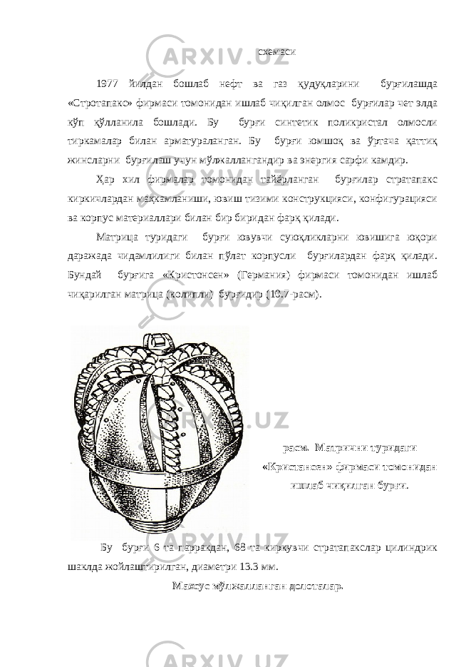 схемаси 1977 йилдан бошлаб нефт ва газ қудуқларини бурғилашда «Стротапакс» фирмаси томонидан ишлаб чиқилган олмос бурғилар чет элда кўп қўлланила бошлади. Бу бурғи синтетик поликристал олмосли тиркамалар билан арматураланган. Бу бурғи юмшоқ ва ўртача қаттиқ жинсларни бурғилаш учун мўлжаллангандир ва энергия сарфи камдир. Ҳар хил фирмалар томонидан тайёрланган бурғилар стратапакс киркичлардан маҳкамланиши, ювиш тизими конструкцияси, конфигурацияси ва корпус материаллари билан бир биридан фарқ қилади. Матрица туридаги бурғи ювувчи суюқликларни ювишига юқори даражада чидамлилиги билан пўлат корпусли бурғилардан фарқ қилади. Бундай бурғига «Кристонсен» (Германия) фирмаси томонидан ишлаб чиқарилган матрица (колипли) бурғидир ( 10. 7-расм). расм. Матрични туридаги «Кристансен» фирмаси томонидан ишлаб чиқилган бурғи . Бу бурғи 6 та парракдан, 68 та киркувчи стратапакслар цилиндрик шаклда жойлаштирилган, диаметри 13.3 мм. Махсус мўлжалланган долоталар. 