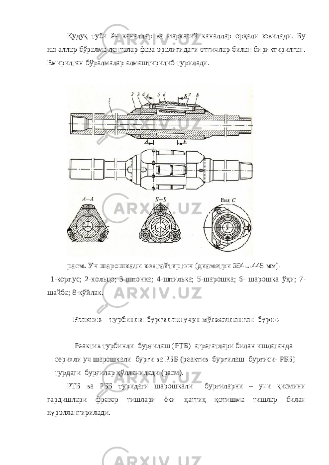 Қудуқ туби ён каналлар ва марказий каналлар орқали ювилади. Бу каналлар б ў ралма ленталар фаза оралиғидаги отгичлар билан бириктирилган. Емирилган б ў ралмалар алмаштирилиб турилади. расм. Уч шарошкали кенгайтиргич (диаметри 394…445 мм). 1-корпус; 2-кольцо; 3-шпонка; 4-шпилька; 5-шарошка; 6- шарошка ўқ и; 7- шайба; 8-к ў йлак. Реактив – турбинли бурғилаш учун мўлжалланган бурғи. Реактив турбинли бурғилаш (РТБ) агрегатлари билан ишлаганда серияли уч шарошкали бурғи ва РББ (реактив бурғилаш бурғиси- РББ) турдаги бурғилар қўлланилади (расм). РТБ ва РББ туридаги шарошкали бурғиларни – учи қисмини гардишлари фрезер тишлари ёки қаттиқ қотишма тишлар билан куроллантирилади. 
