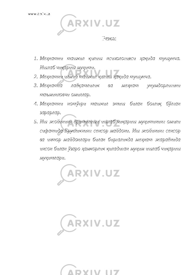 www.arxiv.uz Режа: 1. Меҳнатни ташкил қилиш психологияси ҳақида тушунча. Ишлаб чиқариш муҳити. 2. Меҳнатни илмий ташкил қилиш ҳақида тушунча. 3. Меҳнатга лаёқатлилик ва меҳнат унумдорлигини таъминловчи омиллар. 4. Меҳнатни нотўғри ташкил этиш билан боғлиқ бўлган зарарлар. 5. Иш жойининг ёритилиши ишлаб чиқариш муҳитининг омили сифатида Еругликнинг сенсор майдони. Иш жойининг сенсор ва ихтор майдонлари билан биргаликда меҳнат жараёнида инсон билан ўзаро ҳамкорлик қиладиган муҳим ишлаб чиқариш муҳитлари. 