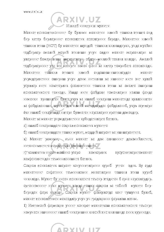 www.arxiv.uz Ишлаб чикариш мухити Мехнат психолгиясининг бу булими мехнатни илмий ташкил этишга оид бир катор бирларнинг психологик асосларини беради. Мехнатни илмий ташкил этиш (НОТ) бу мехнатни шундай ташкил килишдирки, унда муайян тадбирлар амалий жорий этилиши учун олдин мехнат жараенлари ва уларнинг бажарилиши шароитлари обдон миллий тахлил килади. Амалий тадбирларнинг узи эса хозирги замон фани ва илгор тажрибага асосланади. Мехнатни ташкил этишга илмий ендашиш-ишчилардан мехнат унумдорлигини ошириш учун доим интилиш ва ишнинг янги энг кулай усуллар янги новаторлик фаолиятини ташкил этиш ва амалга ошириш психологиясига таянади. Ишда янги фойдали томонларни излаш фанда нимаики эришилган булса,укув ва ишлаб чикариш мехнатида кулланилган ва фойдаланиши, шунингдек илмий методлардан фойдаланиб, укув юртлари ёки ишлаб чикаришда илгари булмаган нарсаларни яратиш демакдир. Мехнат ва мехнат унумдорлигини куйидагиларга боглик. а) ишлаб чикаришдаги социал психологик мухитга б) ишлаб чикаришдаги ташки мухит, моддий шароит ва иш шароитига. в) Мехнат режими, яъни мехнат ва дам олишнинг давомийлигига, интенсивлигига маромигава алмашинишига. г)&#34;коллектив-инсон-машина-узаро хамкорлик хусусиятларигамехнат хавфсизлигидан таъминланишига боглик. Социал психологик шароит конуниятларини куриб утган эдик. Бу ерда мехнатнинг сифатини таъминловчи жихатларни ташкил этиш куриб чикилади. Мухит бу инсон психикасига таъсир этадиган б арча нарсалардир. организмнинг ички мухити хамда ташки социал ва табиий мухити бир- биридан фарк килади. Социал мухит- фавкулотда кенг тушунча булиб, мехнат психологияси максадлар учун уч градацияни фарклаш лозим. 1) Ижтимоий фармация унинг конкрет мехнаткаш психологиясига таъсири намунаси ишчининг ишлаб чикаришни киесий хис килишида аник куринади. 