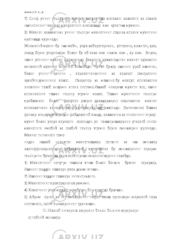 www.arxiv.uz 2) Синф унинг таъсирини хозирги шароитида масалан: колхозчи ва совхоз ишчисининг техника манфаатини киеслашда хам кузатиш мумкин. 3) Мехнат коллективи унинг таъсири мехнатнинг социал психик мухитини яратишда куринади. Жисмоний мухит-бу иш жойи, укув лабораторияси, устахона, полигон, цех, завод барча ускуналари билан бу об-хаво хам иклим хам , ер хам. Бирок, ишчи узининг мехнат фаолиятида бевосита кулланадиган мехнат куролини жисмоний мухитга киритиб билмайди. Чунки булар ишчини ураб олмаган, балки унинг кучини , харакатчанлигини ва харакат самарасини купайтирувчигина холос. Оператор ва машина-бу махсус психологик анализни талаб килувчи ягона система.Ишлаб чикариш мухити эса, ишчи психикасига ташки таъсир этувчи холос. Ташки мухитнинг таъсири проблемаси билан (хусусан уларга дахлдорларни социология мехнат психологияси психогигиена эрганомика шугулланади. Эргономика бошка фанлар маълумотларидан фойдаланиб хамда, коллектив ва инсоннинг атроф- мухит билан узаро харакати юзасидан уз текширишларини утказиб инсон мехнатига ижобий ва салбий таъсир этувчи барча омилларни урганади. Мехнат гигиенаси томо- нидан ишлаб чикилган мехнаткашлар соглиги ва иш омиллар класиффикациясидан фойдаланиб, эргономика бу омилларнинг зарарли таъсирини йукотиш ёки пасайтириш имкониятларини излайди. 1) Мехнатнинг нотугри ташкил этиш билан боглик булган зарарлар. Ишнинг хаддан ташкари ухок давом этиши. 2) Ишнинг хаддан ташкари интенсивлиги. 3) Мехнатнинг пропорционал режими. 4) Коматнинг узок муддат мажбуран бир холатда булиши. 5) Айрим орган ва системаларнинг нафас олиш органлари марказий нерв системаси, сезги аъзоларининг зурикиши. II. Ишлаб чикариш жараени билан боглик зарарлар: а) табиий омиллар: 