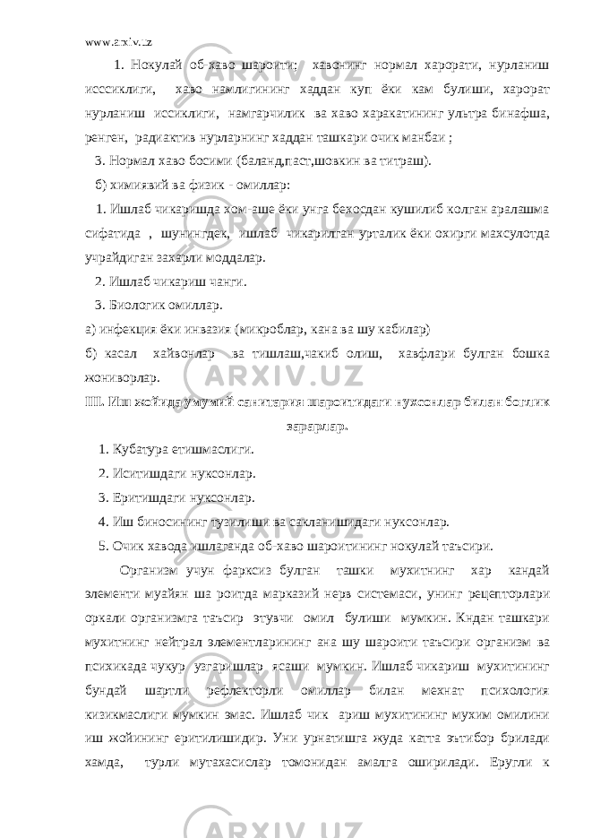 www.arxiv.uz 1. Нокулай об-хаво шароити; хавонинг нормал харорати, нурланиш исссиклиги, хаво намлигининг хаддан куп ёки кам булиши, харорат нурланиш иссиклиги, намгарчилик ва хаво харакатининг ультра бинафша, ренген, радиактив нурларнинг хаддан ташкари очик манбаи ; 3. Нормал хаво босими (баланд,паст,шовкин ва титраш). б) химиявий ва физик - омиллар: 1. Ишлаб чикаришда хом-аше ёки унга бехосдан кушилиб колган аралашма сифатида , шунингдек, ишлаб чикарилган урталик ёки охирги махсулотда учрайдиган захарли моддалар. 2. Ишлаб чикариш чанги. 3. Биологик омиллар. а) инфекция ёки инвазия (микроблар, кана ва шу кабилар) б) касал хайвонлар ва тишлаш,чакиб олиш, хавфлари булган бошка жониворлар. III. Иш жойида умумий санитария шароитидаги нухсонлар билан боглик зарарлар. 1. Кубатура етишмаслиги. 2. Иситишдаги нуксонлар. 3. Еритишдаги нуксонлар. 4. Иш биносининг тузилиши ва сакланишидаги нуксонлар. 5. Очик хавода ишлаганда об-хаво шароитининг нокулай таъсири. Организм учун фарксиз булган ташки мухитнинг хар кандай элементи муайян ша роитда марказий нерв системаси, унинг рецепторлари оркали организмга таъсир этувчи омил булиши мумкин. Кндан ташкари мухитнинг нейтрал элементларининг ана шу шароити таъсири организм ва психикада чукур узгаришлар ясаши мумкин. Ишлаб чикариш мухитининг бундай шартли рефлекторли омиллар билан мехнат психология кизикмаслиги мумкин эмас. Ишлаб чик ариш мухитининг мухим омилини иш жойининг еритилишидир. Уни урнатишга жуда катта эътибор брилади хамда, турли мутахасислар томонидан амалга оширилади. Еругли к 