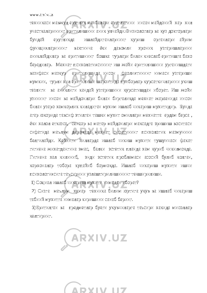 www.arxiv.uz техникаси мавжуд еруглик манбалари еруглигини инсон майдоний хар хил участкаларининг еритилишини аник улчайди.Физиологлар ва куз докторлари бундай еругликда ишлайдиганларнинг куриш органлари айрим функцияларининг вактинча ёки давомли хроник узгаришларини аниклайдилар ва еритишнинг бошка турлари билан киеслаб еритишга бахо берадилар. Мехнат психологиясининг иш жойи еритилишини урганишдаги вазифаси мазкур еритилишида инсон фаолиятининг нимаси узгариши мумкин, турли хил еритилиши шароитида приборлар курсаткичларини укиш тезлиги ва аниклиги кандай узгаришини курсатишдан иборат. Иш жойи узининг инсон ва майдонлари билан биргаликда мехнат жараенида инсон билан узаро хамкорлик киладиган мухим ишлаб чикариш мухитидир. Бунда агар юкорида тавсиф этилган ташки мухит омиллари мехнатга ердам берса , ёки халол етказса, сенсор ва матор майдонлари максадга эришиш воситаси сифатида маълум даражада мехнат сифатининг психологик мазмунини белгилайди. Кейинги йилларда ишлаб чикиш мухити тушунчаси факат гигиена жихатдангина эмас, балки эстетик планда хам куриб чикилмокда. Гигиена хал килиниб, энди эстетик проблемаси асосий булиб колган, корхоналар тобора купайиб бормокда. Ишлаб чикариш мухити ишчи психологиясига таъсирини узлаштирилишининг текширилиши. 1) Социал ишлаб чикариш мухити нимадан иборат? 2) Сизга маълум хунар техника билим юртига укув ва ишлаб чикариш табиий мухитга нималар киришини санаб беринг. 3)Еритилган ва предметлар буеги укувчиларга таъсири хакида мисоллар келтиринг. 