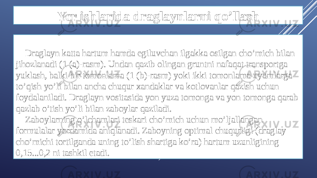 Yer ishlarida draglaynlarni qo’llash Draglayn katta hartum hamda egiluvchan ilgakka osilgan cho’mich bilan jihozlanadi (1 (a)-rasm). Undan qazib olingan gruntni nafaqat transportga yuklash, balki bir tomonlama (1 (b)-rasm) yoki ikki tomonlama uyumlarga to’qish yo’li bilan ancha chuqur xandaklar va kotlovanlar qazish uchun foydalaniladi. Draglayn vositasida yon yuza tomonga va yon tomonga qarab qazlab o’tish yo’li bilan zaboylar qaziladi. Zaboylarning o’lchamlari teskari cho’mich uchun mo’ljallangan formulalar yordamida aniqlanadi. Zaboyning optimal chuqurligi (draglay cho’michi tortilganda uning to’lish shartiga ko’ra) hartum uzunligining 0,15...0,2 ni tashkil etadi. 