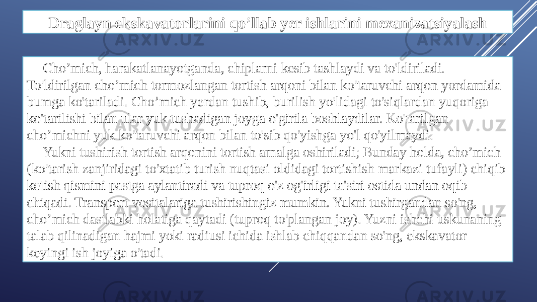 Draglayn ekskavatorlarini qo’llab yer ishlarini mexanizatsiyalash Cho’mich, harakatlanayotganda, chiplarni kesib tashlaydi va to&#39;ldiriladi. To&#39;ldirilgan cho’mich tormozlangan tortish arqoni bilan ko&#39;taruvchi arqon yordamida bumga ko&#39;tariladi. Cho’mich yerdan tushib, burilish yo&#39;lidagi to&#39;siqlardan yuqoriga ko&#39;tarilishi bilan ular yuk tushadigan joyga o&#39;girila boshlaydilar. Ko&#39;tarilgan cho’michni yuk ko&#39;taruvchi arqon bilan to&#39;sib qo&#39;yishga yo&#39;l qo&#39;yilmaydi. Yukni tushirish tortish arqonini tortish amalga oshiriladi; Bunday holda, cho’mich (ko&#39;tarish zanjiridagi to&#39;xtatib turish nuqtasi oldidagi tortishish markazi tufayli) chiqib ketish qismini pastga aylantiradi va tuproq o&#39;z og&#39;irligi ta&#39;siri ostida undan oqib chiqadi. Transport vositalariga tushirishingiz mumkin. Yukni tushirgandan so&#39;ng, cho’mich dastlabki holatiga qaytadi (tuproq to&#39;plangan joy). Yuzni ishchi uskunaning talab qilinadigan hajmi yoki radiusi ichida ishlab chiqqandan so&#39;ng, ekskavator keyingi ish joyiga o&#39;tadi. 