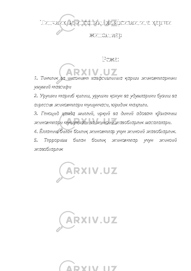 Тинчлик ва инсоният хавфсизлигига қарши жиноятлар Режа: 1. Тинчлик ва инсоният хавфсизлигига қарши жиноятларнинг умумий тавсифи 2. Урушни тарғиб қилиш, урушни қонун ва удумларини бузиш ва агрессия жиноятлари тушунчаси, юридик таҳлили. 3. Геноцид ҳамда миллий, ирқий ва диний адоват қўзғатиш жиноятлари тушунчаси ва жиноий жавобгарлик масалалари. 4 . Ёлланиш билан боғлиқ жиноятлар учун жиноий жавобгарлик. 5. Терроризм билан боғлиқ жиноятлар учун жиноий жавобгарлик 