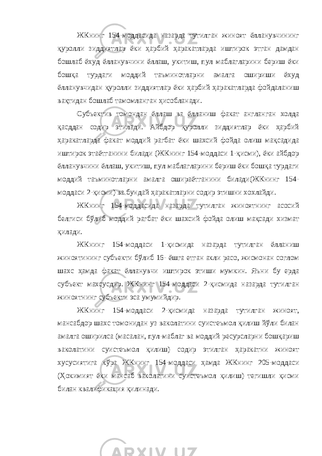 ЖКнинг 154-моддасида назарда тутилган жиноят ёлланувчининг қуролли зиддиятлар ёки ҳарбий ҳаракатларда иштирок этган дамдан бошлаб ёхуд ёлланувчини ёллаш, укитиш, пул маблагларини бериш ёки бошқа турдаги моддий таъминотларни амалга ошириши ёхуд ёлланувчидан қуролли зиддиятлар ёки ҳарбий ҳаракатларда фойдаланиш вақтидан бошлаб тамомланган ҳисобланади. Субъектив томондан ёллаш ва ёлланиш факат англанган холда қасддан содир этилади. Айбдор қуролли зиддиятлар ёки ҳарбий ҳаракатларда факат моддий рагбат ёки шахсий фойда олиш мақсадида иштирок этаётганини билади (ЖКнинг 154-моддаси 1-қисми), ёки айбдор ёлланувчини ёллаш, укитиш, пул маблагларини бериш ёки бошқа турдаги моддий таъминотларни амалга ошираётганини билади(ЖКнинг 154- моддаси 2-қисми) ва бундай ҳаракатларни содир этишни хохлайди. ЖКнинг 154-моддасида назарда тутилган жиноятнинг асосий белгиси бўлиб моддий рагбат ёки шахсий фойда олиш мақсади хизмат қилади. ЖКнинг 154-моддаси 1-қисмида назарда тутилган ёлланиш жиноятининг субъекти бўлиб 16- ёшга етган акли расо, жисмонан соглом шахс ҳамда факат ёлланувчи иштирок этиши мумкин. Яъни бу ерда субъект махсусдир. ЖКнинг 154-моддаси 2-қисмида назарда тутилган жиноятнинг субъекти эса умумийдир. ЖКнинг 154-моддаси 2-қисмида назарда тутилган жиноят, мансабдор шахс томонидан уз ваколатини суистеъмол қилиш йўли билан амалга оширилса (масалан, пул-маблаг ва моддий ресурсларни бошқариш ваколатини суистеъмол қилиш) содир этилган ҳаракатни жиноят хусусиятига кўра ЖКнинг 154-моддаси ҳамда ЖКнинг 205-моддаси (Ҳокимият ёки мансаб ваколатини суистеъмол қилиш) тегишли қисми билан квалификация қилинади. 