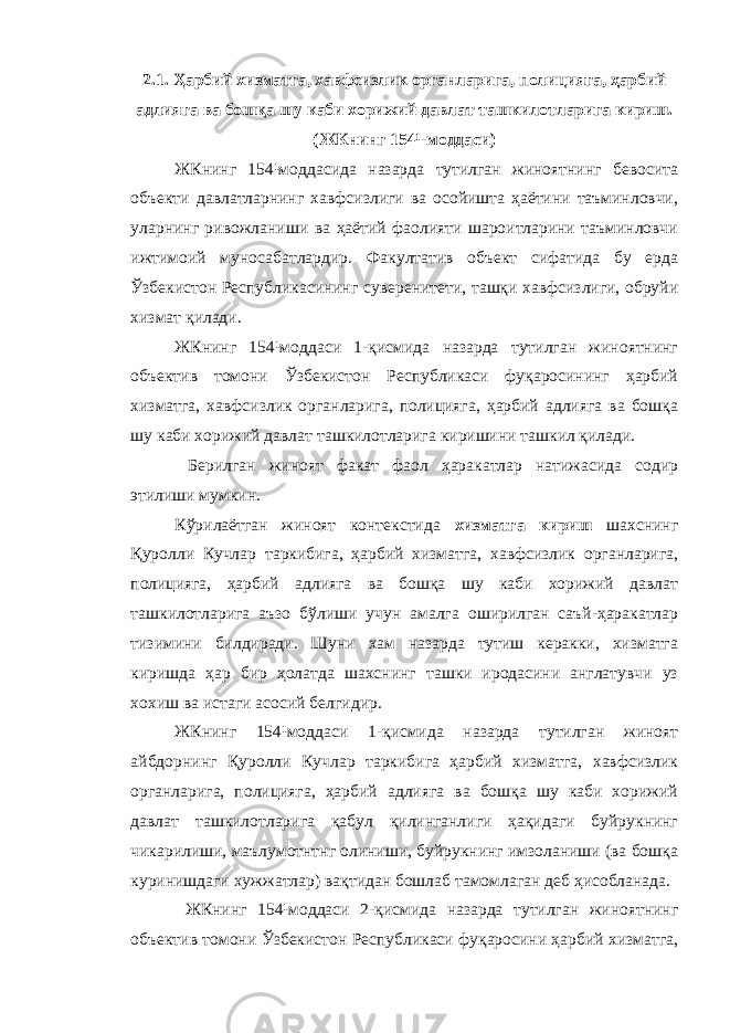 2.1. Ҳарбий хизматга, хавфсизлик органларига, полицияга, ҳарбий адлияга ва бошқа шу каби хорижий давлат ташкилотларига кириш. (ЖКнинг 154¹-моддаси) ЖКнинг 154¹моддасида назарда тутилган жиноятнинг бевосита объекти давлатларнинг хавфсизлиги ва осойишта ҳаётини таъминловчи, уларнинг ривожланиши ва ҳаётий фаолияти шароитларини таъминловчи ижтимоий муносабатлардир. Факултатив объект сифатида бу ерда Ўзбекистон Республикасининг суверенитети, ташқи хавфсизлиги, обруйи хизмат қилади. ЖКнинг 154¹моддаси 1-қисмида назарда тутилган жиноятнинг объектив томони Ўзбекистон Республикаси фуқаросининг ҳарбий хизматга, хавфсизлик органларига, полицияга, ҳарбий адлияга ва бошқа шу каби хорижий давлат ташкилотларига киришини ташкил қилади. Берилган жиноят факат фаол ҳаракатлар натижасида содир этилиши мумкин. Кўрилаётган жиноят контекстида хизматга кириш шахснинг Қуролли Кучлар таркибига, ҳарбий хизматга, хавфсизлик органларига, полицияга, ҳарбий адлияга ва бошқа шу каби хорижий давлат ташкилотларига аъзо бўлиши учун амалга оширилган саъй-ҳаракатлар тизимини билдиради. Шуни хам назарда тутиш керакки, хизматга киришда ҳар бир ҳолатда шахснинг ташки иродасини англатувчи уз хохиш ва истаги асосий белгидир. ЖКнинг 154¹моддаси 1-қисмида назарда тутилган жиноят айбдорнинг Қуролли Кучлар таркибига ҳарбий хизматга, хавфсизлик органларига, полицияга, ҳарбий адлияга ва бошқа шу каби хорижий давлат ташкилотларига қабул қилинганлиги ҳақидаги буйрукнинг чикарилиши, маълумотнтнг олиниши, буйрукнинг имзоланиши (ва бошқа куринишдаги хужжатлар) вақтидан бошлаб тамомлаган деб ҳисобланада. ЖКнинг 154¹моддаси 2-қисмида назарда тутилган жиноятнинг объектив томони Ўзбекистон Республикаси фуқаросини ҳарбий хизматга, 