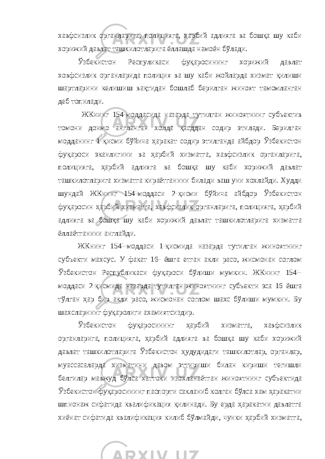 хавфсизлик органларига, полицияга, ҳарбий адлияга ва бошқа шу каби хорижий давлат ташкилотларига ёллашда намоён бўлади. Ўзбекистон Респуликаси фуқаросининг хорижий давлат ховфсизлик органларида полиция ва шу каби жойларда хизмат қилиши шартларини келишиш вақтидан бошлаб берилган жиноят тамомланган деб топилади. ЖКнинг 154¹моддасида назарда тутилган жиноятнинг субъектив томони доимо англанган холда қасддан содир этилади. Берилган модданинг 1-қисми бўйича ҳаракат содир этилганда айбдор Ўзбекистон фуқароси эканлигини ва ҳарбий хизматга, хавфсизлик органларига, полицияга, ҳарбий адлияга ва бошқа шу каби хорижий давлат ташкилотларига хизматга кираётганини билади ваш уни хохлайди. Худди шундай ЖКнинг 154¹моддаси 2-қисми бўйича айбдор Ўзбекистон фуқаросин ҳарбий хизматга, хавфсизлик органларига, полицияга, ҳарбий адлияга ва бошқа шу каби хорижий давлат ташкилотларига хизматга ёллаётганини англайди. ЖКнинг 154¹-моддаси 1-қисмида назарда тутилган жиноятнинг субъекти махсус. У факат 16- ёшга етган акли расо, жисмонан соглом Ўзбекистон Республикаси фуқароси бўлиши мумкин. ЖКнинг 154¹- моддаси 2-қисмида назарда тутилган жиноятнинг субъекти эса 16 ёшга тўлган ҳар бир акли расо, жисмонан соглом шахс бўлиши мумкин. Бу шахсларнинг фуқаролиги ахамиятсиздир. Ўзбекистон фуқаросининг ҳарбий хизматга, хавфсизлик органларига, полицияга, ҳарбий адлияга ва бошқа шу каби хорижий давлат ташкилотларига Ўзбекистон ҳудудидаги ташкилотлар, органлар, муассасаларда хизматини давом эттириши билан кириши тегишли белгилар мавжуд бўлса хаттоки изохланаётган жиноятнинг субъектида Ўзбекистон фуқаросининг паспорти сакланиб колган бўлса хам ҳаракатни шпионаж сифатида квалификация қилинади. Бу ерда ҳаракатни давлатга хиёнат сифатида квалификация килиб бўлмайди, чунки ҳарбий хизматга, 