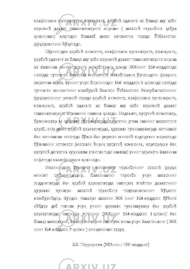 хавфсизлик органларига, полицияга, ҳарбий адлияга ва бошқа шу каби хорижий давлат ташкилотларига кириши ( шахсий таркибига қабул қилиниши) вақтидан бошлаб шахс автоматик тарзда Ўзбекистон фуқаролигини йўқотади. Шунингдек ҳарбий хизматга, хавфсизлик органларига, полицияга, ҳарбий адлияга ва бошқа шу каби хорижий давлат ташкилотларига кириш ва ёлланиш жиноятларига жавобгарлик ҳамда ЖКнинг 154-моддасида назарда тутилган ёлланиш жиноятига жавобгарлик ўртасидаги фарқини ажратиш керак. Бунинг учун биринчидан 154¹-моддаси 1-қисмида назарда тутилган жиноятнинг мажбурий белгаси Ўзбекистон Республикасининг фуқаросининг расмий тарзда ҳарбий хизматга, хавфсизлик органларига, полицияга, ҳарбий адлияга ва бошқа шу каби хорижий давлат ташкилотларига киришини ташкил қилади. Нодавлат, хусусий хизматлар, булинмалар ва қуролли тўзилмаларда хизматни уташ ишнинг шароитига қараб, агар шахс ҳарбий ҳаракатларда, қуролли тукнашувларда катнашса ёки катнашиш истагада бўлса ёки умуман жиноий кидирувни марказида бўлишини истамаса (масалан йирик хусусий компания, корпорация ёки хусусий детектив куриклаш агентлигида ишлаш) унинг ҳаракати ёлланиш сифатида квалификация қилинади. Иккинчидан берилган жиноятлар таркибининг асосий фарқи жиноят субъектидадир. Ёлланишниг таркиби учун шахснинг зиддиятларда ёки ҳарбий ҳаракатларда иштирок этаётган давлатнинг қуролли кучлари шахсий таркибига талуклиликнинг йўқлиги мажбурийдир. Бундан ташкари шахсни ЖК нинг 154-моддаси бўйича айбдор деб топиш учун унинг қуролли тукнашувлар ёки ҳарбий ҳаракатларда иштирок этганини (ЖКнинг 154-моддаси 1-қисми) ёки бошқа шахсларни, ёлланувчиларни иштирок этиш учун ёллаганлиги ( ЖК нинг 154-моддаси 2-қисми ) аниқланиши зарур. 3.2. Терроризм (ЖКнинг 155-моддаси) 