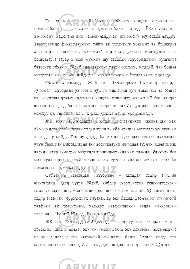 Терроризмнинг асосий бевосита объкети халқаро хафсизликни таминлайдиган ва инсонятни ҳимоялайдиган ҳамда Ўзбекистоннинг ижтимоий хафсизлигини таъминлайдиган ижтимоий муносабатлардир. Терроризмда фуқароларнинг ҳаёти ва соглигига хокимят ва бошқарув органлари фаолиятига, ижтимоий тартибот, узгалар мол-мулкига ва бошқаларга зарар етиши мумкин шу сабабли терроризмнинг кушимча бевосита объекти бўлиб одамларнинг ҳаёти соглиги, моддий, ёки бошқа манфатларини таъминлайдиган ижтимоий муносабатлар хизмат қилади. Объектив томондан Ж К нинг 155-моддаси 1-қисмида назарда тутилган терроризм уз ичига зўрлик ишлатиш куч ишлатиш ва бошқа ҳаракатларда давлат органлари халқаро ташкилот, жисмоний ёки юридик шахсларни қандайдир килмишни содир этиши ёки улардан воз кечишга мажбур қилиш билан боглик фаол ҳаракатларда ифодаланади. ЖК нинг 155-моддаси 1-қисми диспозицияси хакикатдан хам кўрсатилган оқибатларни содир этиш ва кўрсатилган мақсадларга етишни назарда тутмайди. Гап шу ҳақида бормокда-ки, террористик ташкилотлар учун берилган мақсадларда ёки воситаларни йиғишда зўрлик ишлатилиш далили, агар қуйилган мақсадга эришилмаганда хам одамлар ўлимига ёки мол-мулк зарарига олиб келиш хавфи туғилганида жиноятнинг таркиби тамомланагн ҳисобланади. Субъектив томондан терроризм – қасддан содир этилган жиноятдир. Қасд тўғри бўлиб, айбдор террористик ташкилотларни фаолият юритиши, молиялаштирилишини, таъминлашга йўналтирилган, содир этаётган террористик ҳаракатлар ёки бошқа фаолиятни ижтимоий хавфини ва тавсифини, халқаро хавфсизликни издан чикаришни англайди. Шундай бўлсада буни хохлайди. ЖК нинг 155-моддаси 2-қисмида назарда тутилган терроризмнинг объектив томони давлат ёки ижтимоий вакил ёки ҳокимият вакилларига уларнинг давлат ёки ижтимоий фаолияти билан боглик холда тан жарохатлари етказши, ҳаётига қасд қилиш ҳолатларида намоён бўлади. 