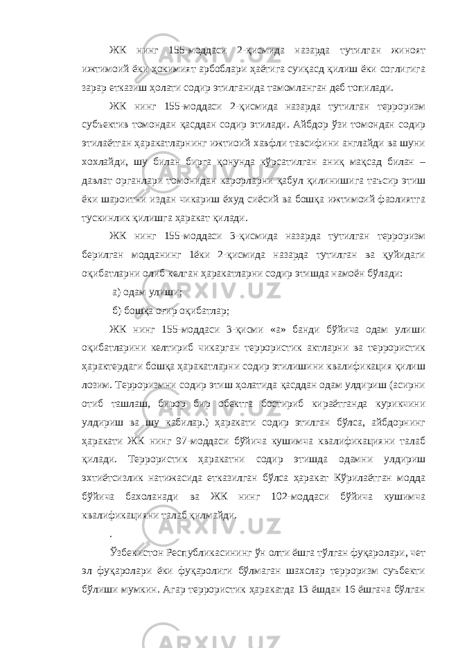 ЖК нинг 155-моддаси 2-қисмида назарда тутилган жиноят ижтимоий ёки ҳокимият арбоблари ҳаётига суиқасд қилиш ёки соглигига зарар етказиш ҳолати содир этилганида тамомланган деб топилади. ЖК нинг 155-моддаси 2-қисмида назарда тутилган терроризм субъектив томондан қасддан содир этилади. Айбдор ўзи томондан содир этилаётган ҳаракатларнинг ижтиоий хавфли тавсифини англайди ва шуни хохлайди, шу билан бирга қонунда кўрсатилган аниқ мақсад билан – давлат органлари томонидан карорларни қабул қилинишига таъсир этиш ёки шароитни издан чикариш ёхуд сиёсий ва бошқа ижтимоий фаолиятга тускинлик қилишга ҳаракат қилади. ЖК нинг 155-моддаси 3-қисмида назарда тутилган терроризм берилган модданинг 1ёки 2-қисмида назарда тутилган ва қуйидаги оқибатларни олиб келган ҳаракатларни содир этишда намоён бўлади: а) одам улиши; б) бошқа оғир оқибатлар; ЖК нинг 155-моддаси 3-қисми «а» банди бўйича одам улиши оқибатларини келтириб чикарган террористик актларни ва террористик ҳарактердаги бошқа ҳаракатларни содир этилишини квалификация қилиш лозим. Терроризмни содир этиш ҳолатида қасддан одам улдириш (асирни отиб ташлаш, бирор бир обектга бостириб кираётганда курикчини улдириш ва шу кабилар.) ҳаракати содир этилган бўлса, айбдорнинг ҳаракати ЖК нинг 97-моддаси бўйича кушимча квалификацияни талаб қилади. Террористик ҳаракатни содир этишда одамни улдириш эхтиётсизлик натижасида етказилган бўлса ҳаракат Кўрилаётган модда бўйича бахоланади ва ЖК нинг 102-моддаси бўйича кушимча квалификацияни талаб қилмайди. . Ўзбекистон Республикасининг ў н олти ёшга тўлган фуқаролари, чет эл фуқаролари ёки фуқаролиги бўлмаган шахслар терроризм суъбекти бўлиши мумкин. Агар террористик ҳаракатда 13 ёшдан 16 ёшгача бўлган 