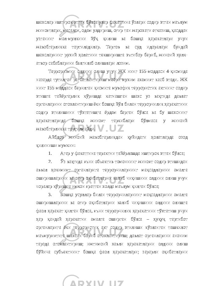 шахслар иштирок этган бўлса улар факатгина ўзлари содир этган маълум жиноятлари, масалан, одам улдириш, оғир тан жарохати етказиш, қасддан узганинг мол-мулкини йўқ қилиш ва бошқа ҳаракатлари учун жавобгарликка тортиладилар. Тергов ва суд идоралари бундай шахсларнинг рухий ҳолатини текширишга эътибор бериб, жиноий хулк- атвор сабабларини белгилаб олишлари лозим. Терроризмни олдини олиш учун ЖК нинг 155-моддаси 4-қисмида назарда тутилган рагбатлантириш меёри мухим ахамият касб этади. ЖК нинг 155-моддаси берилган қисмига мувофик террористик актнинг содир этишга тайёргарлик кўришда катнашган шахс уз вақтида давлат органларини огохлантириш ёки бошқа йўл билан террорчилик ҳаракатини содир этилишини тўхтатишга ёрдам берган бўлса ва бу шахснинг ҳаракатларида бошқа жиноят таркиблари бўлмаса у жиноий жавобгарликка тортилмайди. Айбдор жиноий жавобгарликдан қуйидаги ҳолатларда озод қилиниши мумкин: 1. Агар у факатгина терактни тайёрлашда иштирок этган бўлса; 2. Ўз вақтида яъни объектив томоннинг жиноят содир этишидан аввал ҳокимият органларига террорчиларнинг мақсадларини амалга оширишларини ва оғир оқибатларни келиб чиқишини олдини олиш учун чоралар кўришга имкон яратган холда маълум қилган бўлса; 3. Бошқа усуллар билан террорчиларнинг мақсадларини амалга оширишларини ва оғир оқибатларни келиб чиқишини олдини олишга фаол ҳаракат қилган бўлса, яъни террорчилик ҳаракатини тўхтатиш учун ҳар қандай ҳаракатни амалга оширган бўлса – ҳуқуқ тартибот органларига ёки террористик акт содир этилиши кўзланган ташкилот маъмуриятига шахсан бориб огохлантириш; давлат органларини аноним тарзда огохлантириш; ижтимоий хавли ҳаракатларни олдини олиш бўйича субъектнинг бошқа фаол ҳаракатлари; зарарли оқибатларни 