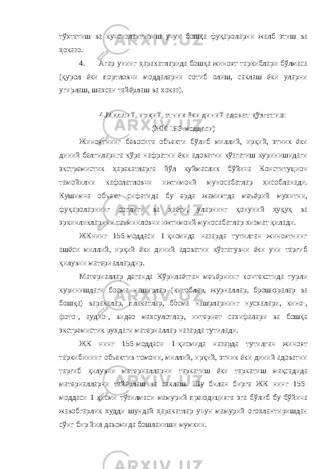 тўхтатиш ва кучсизлантириш учун бошқа фуқароларни жалб этиш ва ҳоказо. 4. Агар унинг ҳаракатларида бошқа жиноят таркиблари бўлмаса (қурол ёки портловчи моддаларни сотиб олиш, саклаш ёки уларни угирлаш, шахсан тайёрлаш ва хоказ). 4 .Миллий, ирқий, этник ёки диний адоват қ ў зғатиш (ЖК 156-моддаси) Жиноятнинг бевосита объекти бўлиб миллий, ирқий, этник ёки диний белгиларига кўра нафратни ёки адоватни кўзгатиш куринишидаги экстремистик ҳаракатларга йўл куймаслик бўйича Конституцион тамойилни кафолатловчи ижтимоий муносабатлар ҳисобланади. Кушимча объект сифатида бу ерда жамиятда меъёрий мухитни, фуқароларнинг соглиги ва ҳаёти, уларнинг қонуний ҳуқуқ ва эркинликларини таъминловчи ижтимоий муносабатлар хизмат қилади. ЖКнинг 156-моддаси 1-қисмида назарда тутилган жиноятнинг ашёси миллий, ирқий ёки диний адоватни кўзгатувчи ёки уни тарғиб қилувчи материаллардир. Материаллар деганда Кўрилаётган меъёрнинг контекстида турли куринишдаги босма наширлар (китоблар, журналлар, брошюралар ва бошқа) варакалар, плакатлар, босма нашрларнинг нусхалари, кино-, фото-, аудио-, видео махсулотлар, интернет сахифалари ва бошқа экстремистик рухдаги материаллар назарда тутилади. ЖК нинг 156-моддаси 1-қисмида назарда тутилган жиноят таркибининг объектив томони, миллий, ирқий, этник ёки диний адоватни тарғиб қилувчи материалларни таркатиш ёки таркатиш мақсадида материалларни тайёрлаш ва саклаш. Шу билан бирга ЖК нинг 156- моддаси 1-қисми тўзилмаси мамурий преюдицияга эга бўлиб бу бўйича жавобгарлик худди шундай ҳаракатлар учун мамурий огохлантиришдан сўнг бир йил давомида бошланиши мумкин. 