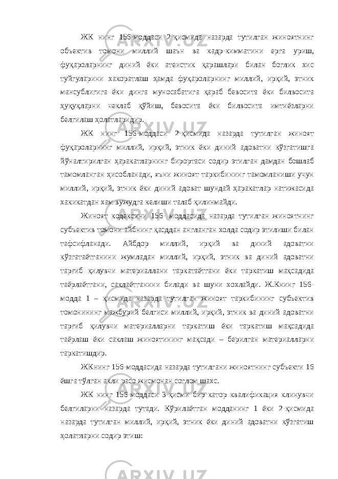 ЖК нинг 156-моддаси 2-қисмида назарда тутилган жиноятнинг объектив томони миллий шаън ва кадр-кимматини ерга уриш, фуқароларнинг диний ёки атеистик қарашлари билан боглик хис туйгуларини хакоратлаш ҳамда фуқароларнинг миллий, ирқий, этник мансублигига ёки динга муносабатига қараб бевосита ёки билвосита ҳуқуқларни чеклаб қўйиш, бевосита ёки билвосита имтиёзларни белгилаш ҳолатларидир. ЖК нинг 156-моддаси 2-қисмида назарда тутилган жиноят фуқароларнинг миллий, ирқий, этник ёки диний адоватни кўзгатишга йўналтирилган ҳаракатларнинг бирортаси содир этилган дамдан бошлаб тамомланган ҳисобланади, яъни жиноят таркибининг тамомланиши учун миллий, ирқий, этник ёки диний адоват шундай ҳаракатлар натижасида хакикатдан хам вужудга келиши талаб қилинмайди. Жиноят кодексини 156- моддасида назарда тутилган жиноятнинг субъектив томони айбнинг қасддан англанган холда содир этилиши билан тафсифланади. Айбдор миллий, ирқий ва диний адоватни кўзгатаётганини жумладан миллий, ирқий, этник ва диний адоватни тарғиб қилувчи материаллани таркатаётгани ёки таркатиш мақсадида таёрлаётгани, саклаётганини билади ва шуни хохлайди. Ж.Книнг 156- модда 1 – қисмида назарда тутилган жиноят таркибининг субъектив томонининг мажбурий белгиси миллий, ирқий, этник ва диний адоватни тарғиб қилувчи материалларни таркатиш ёки таркатиш мақсадида таёрлаш ёки саклаш жиноятининг мақсади – берилган материалларни таркатишдир. ЖКнинг 156-моддасида назарда тутилгани жиноятнинг субъекти 16 ёшга тўлган акли расо жисмонан соглом шахс. ЖК нинг 156-моддаси 3-қисми бир катор квалификация клинувчи белгиларни назарда тутади. Кўрилаётган модданинг 1 ёки 2-қисмида назарда тутилган миллий, ирқий, этник ёки диний адоватни кўзгатиш ҳолатларни содир этиш: 