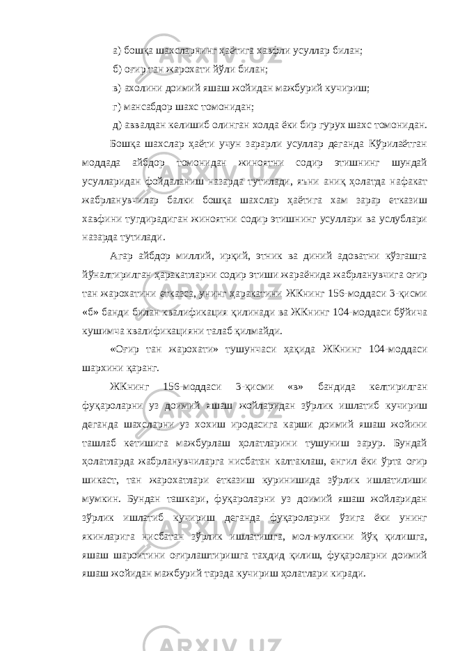  а) бошқа шахсларнинг ҳаётига хавфли усуллар билан; б) оғир тан жарохати йўли билан; в) ахолини доимий яшаш жойидан мажбурий кучириш; г) мансабдор шахс томонидан; д) аввалдан келишиб олинган холда ёки бир гурух шахс томонидан. Бошқа шахслар ҳаёти учун зарарли усуллар деганда Кўрилаётган моддада айбдор томонидан жиноятни содир этишнинг шундай усулларидан фойдаланиш назарда тутилади, яъни аниқ ҳолатда нафакат жабрланувчилар балки бошқа шахслар ҳаётига хам зарар етказиш хавфини тугдирадиган жиноятни содир этишнинг усуллари ва услублари назарда тутилади. Агар айбдор миллий, ирқий, этник ва диний адоватни кўзгашга йўналтирилган ҳаракатларни содир этиши жараёнида жабрланувчига оғир тан жарохатини етказса, унинг ҳаракатини ЖКнинг 156-моддаси 3-қисми «б» банди билан квалификация қилинади ва ЖКнинг 104-моддаси бўйича кушимча квалификацияни талаб қилмайди. «Оғир тан жарохати» тушунчаси ҳақида ЖКнинг 104-моддаси шархини қаранг. ЖКнинг 156-моддаси 3-қисми «в» бандида келтирилган фуқароларни уз доимий яшаш жойларидан зўрлик ишлатиб кучириш деганда шахсларни уз хохиш иродасига карши доимий яшаш жойини ташлаб кетишига мажбурлаш ҳолатларини тушуниш зарур. Бундай ҳолатларда жабрланувчиларга нисбатан калтаклаш, енгил ёки ўрта оғир шикаст, тан жарохатлари етказиш куринишида зўрлик ишлатилиши мумкин. Бундан ташкари, фуқароларни уз доимий яшаш жойларидан зўрлик ишлатиб кучириш деганда фуқароларни ўзига ёки унинг якинларига нисбатан зўрлик ишлатишга, мол-мулкини йўқ қилишга, яшаш шароитини оғирлаштиришга таҳдид қилиш, фуқароларни доимий яшаш жойидан мажбурий тарзда кучириш ҳолатлари киради. 