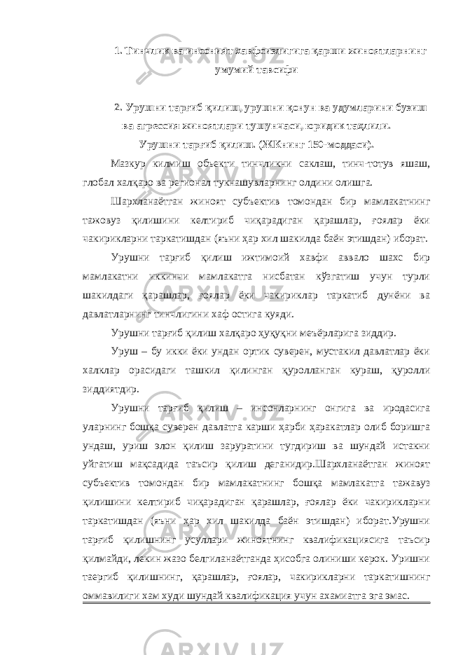 1. Тинчлик ва инсоният хавфсизлигига қарши жиноятларнинг умумий тавсифи 2. Урушни тарғиб қилиш, урушни қонун ва удумларини бузиш ва агрессия жиноятлари тушунчаси, юридик таҳлили. Урушни тарғиб қилиш. (ЖКнинг 150-моддаси). Мазкур килмиш объекти тинчликни саклаш, тинч-тотув яшаш, глобал халқаро ва регионал тукнашувларнинг олдини олишга. Шархланаётган жиноят субъектив томондан бир мамлакатнинг тажовуз қилишини келтириб чиқарадиган қарашлар, ғоялар ёки чакирикларни таркатишдан (яъни ҳар хил шакилда баён этишдан) иборат. Урушни тарғиб қилиш ижтимоий хавфи аввало шахс бир мамлакатни иккинчи мамлакатга нисбатан кўзгатиш учун турли шакилдаги қарашлар, ғоялар ёки чакириклар таркатиб дунёни ва давлатларнинг тинчлигини хаф остига куяди. Урушни тарғиб қилиш халқаро ҳуқуқни меъёрларига зиддир. Уруш – бу икки ёки ундан ортик суверен, мустакил давлатлар ёки халклар орасидаги ташкил қилинган қуролланган кураш, қуролли зиддиятдир. Урушни тарғиб қилиш – инсонларнинг онгига ва иродасига уларнинг бошқа суверен давлатга карши ҳарби ҳаракатлар олиб боришга ундаш, уриш элон қилиш заруратини тугдириш ва шундай истакни уйгатиш мақсадида таъсир қилиш деганидир.Шархланаётган жиноят субъектив томондан бир мамлакатнинг бошқа мамлакатга тажавуз қилишини келтириб чиқарадиган қарашлар, ғоялар ёки чакирикларни таркатишдан (яъни ҳар хил шакилда баён этишдан) иборат.Урушни тарғиб қилишнинг усуллари жиноятнинг квалификациясига таъсир қилмайди, лекин жазо белгиланаётганда ҳисобга олиниши керок. Уришни таергиб қилишнинг, қарашлар, ғоялар, чакирикларни таркатишнинг оммавилиги хам худи шундай квалификация учун ахамиатга эга эмас. 