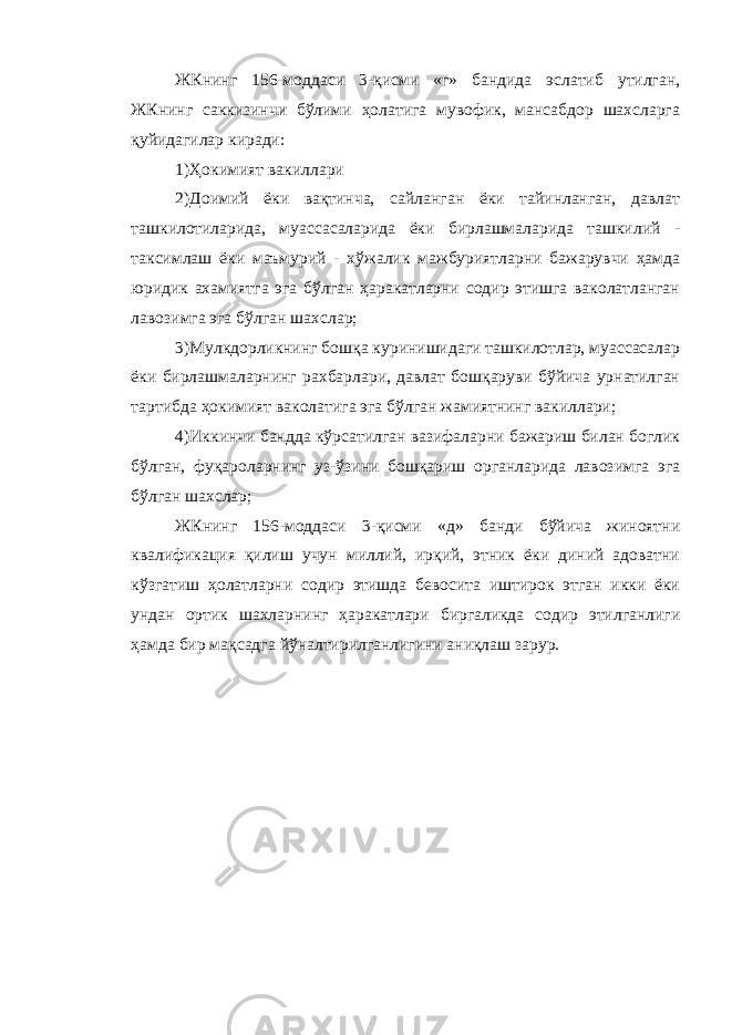 ЖКнинг 156-моддаси 3-қисми «г» бандида эслатиб утилган, ЖКнинг саккизинчи бўлими ҳолатига мувофик, мансабдор шахсларга қуйидагилар киради: 1)Ҳокимият вакиллари 2)Доимий ёки вақтинча, сайланган ёки тайинланган, давлат ташкилотиларида, муассасаларида ёки бирлашмаларида ташкилий - таксимлаш ёки маъмурий - хўжалик мажбуриятларни бажарувчи ҳамда юридик ахамиятга эга бўлган ҳаракатларни содир этишга ваколатланган лавозимга эга бўлган шахслар; 3)Мулкдорликнинг бошқа куринишидаги ташкилотлар, муассасалар ёки бирлашмаларнинг рахбарлари, давлат бошқаруви бўйича урнатилган тартибда ҳокимият ваколатига эга бўлган жамиятнинг вакиллари; 4)Иккинчи бандда кўрсатилган вазифаларни бажариш билан боглик бўлган, фуқароларнинг уз-ўзини бошқариш органларида лавозимга эга бўлган шахслар; ЖКнинг 156-моддаси 3-қисми «д» банди бўйича жиноятни квалификация қилиш учун миллий, ирқий, этник ёки диний адоватни кўзгатиш ҳолатларни содир этишда бевосита иштирок этган икки ёки ундан ортик шахларнинг ҳаракатлари биргаликда содир этилганлиги ҳамда бир мақсадга йўналтирилганлигини аниқлаш зарур. 