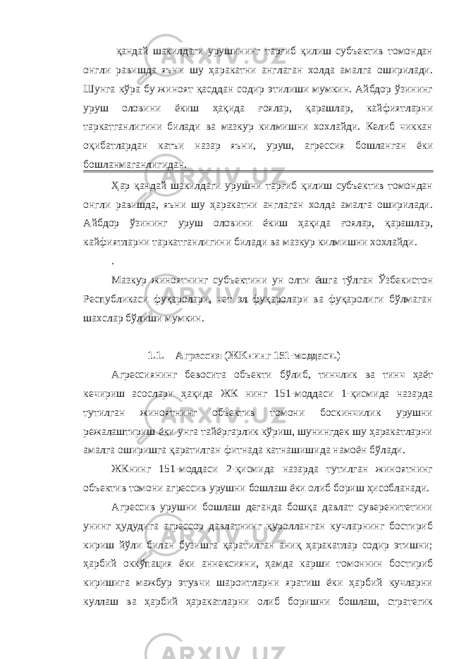  қандай шакилдаги урушининг тарғиб қилиш субъектив томондан онгли равишда яъни шу ҳаракатни англаган холда амалга оширилади. Шунга кўра бу жиноят қасддан содир этилиши мумкин. Айбдор ўзининг уруш оловини ёкиш ҳақида ғоялар, қарашлар, кайфиятларни таркатганлигини билади ва мазкур килмишни хохлайди. Келиб чиккан оқибатлардан катъи назар яъни, уруш, агрессия бошланган ёки бошланмаганлигидан. Ҳар қандай шакилдаги урушни тарғиб қилиш субъектив томондан онгли равишда, яъни шу ҳаракатни англаган холда амалга оширилади. Айбдор ўзининг уруш оловини ёкиш ҳақида ғоялар, қарашлар, кайфиятларни таркатганлигини билади ва мазкур килмишни хохлайди. . Мазкур жиноятнинг субъектини ун олти ёшга тўлган Ўзбекистон Республикаси фуқаролари, чет эл фуқаролари ва фуқаролиги бўлмаган шахслар бўлиши мумкин. 1.1. Агрессия (ЖКнинг 151-моддаси.) Агрессиянинг бевосита объекти бўлиб, тинчлик ва тинч ҳаёт кечириш асослари ҳақида ЖК нинг 151-моддаси 1-қисмида назарда тутилган жиноятнинг объектив томони боскинчилик урушни режалаштириш ёки унга тайёргарлик кўриш, шунингдек шу ҳаракатларни амалга оширишга қаратилган фитнада катнашишида намоён бўлади. ЖКнинг 151-моддаси 2-қисмида назарда тутилган жиноятнинг объектив томони агрессив урушни бошлаш ёки олиб бориш ҳисобланади. Агрессив урушни бошлаш деганда бошқа давлат суверенитетини унинг ҳудудига агрессор давлатнинг қуролланган кучларнинг бостириб кириш йўли билан бузишга қаратилган аниқ ҳаракатлар содир этишни; ҳарбий оккўпация ёки аннексияни, ҳамда карши томоннин бостириб киришига мажбур этувчи шароитларни яратиш ёки ҳарбий кучларни куллаш ва ҳарбий ҳаракатларни олиб боришни бошлаш, стратегик 