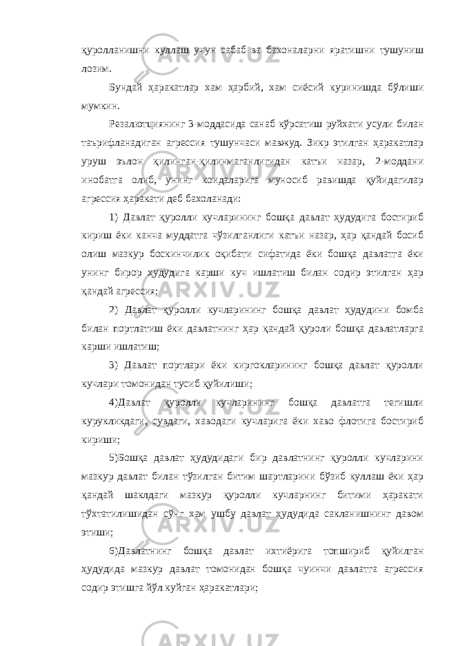 қуролланишни куллаш учун сабаб ва бахоналарни яратишни тушуниш лозим. Бундай ҳаракатлар хам ҳарбий, хам сиёсий куринишда бўлиши мумкин. Резалютциянинг 3-моддасида санаб кўрсатиш руйхати усули билан таърифланадиган агрессия тушунчаси мавжуд. Зикр этилган ҳаракатлар уруш эълон қилинган-қилинмаганлигидан катъи назар, 2-моддани инобатга олиб, унинг коидаларига муносиб равишда қуйидагилар агрессия ҳаракати деб бахоланади: 1) Давлат қуролли кучларининг бошқа давлат ҳудудига бостириб кириш ёки канча муддатга чўзилганлиги катъи назар, ҳар қандай босиб олиш мазкур боскинчилик оқибати сифатида ёки бошқа давлатга ёки унинг бирор ҳудудига карши куч ишлатиш билан содир этилган ҳар қандай агрессия; 2) Давлат қуролли кучларининг бошқа давлат ҳудудини бомба билан портлатиш ёки давлатнинг ҳар қандай қуроли бошқа давлатларга карши ишлатиш; 3) Давлат портлари ёки киргокларининг бошқа давлат қуролли кучлари томонидан тусиб қуйилиши; 4)Давлат қуролли кучларининг бошқа давлатга тегишли курукликдаги, сувдаги, хаводаги кучларига ёки хаво флотига бостириб кириши; 5)Бошқа давлат ҳудудидаги бир давлатнинг қуролли кучларини мазкур давлат билан тўзилган битим шартларини бўзиб куллаш ёки ҳар қандай шаклдаги мазкур қуролли кучларнинг битими ҳаракати тўхтатилишидан сўнг хам ушбу давлат ҳудудида сакланишнинг давом этиши; 6)Давлатнинг бошқа давлат ихтиёрига топшириб қуйилган ҳудудида мазкур давлат томонидан бошқа чуинчи давлатга агрессия содир этишга йўл куйган ҳаракатлари; 