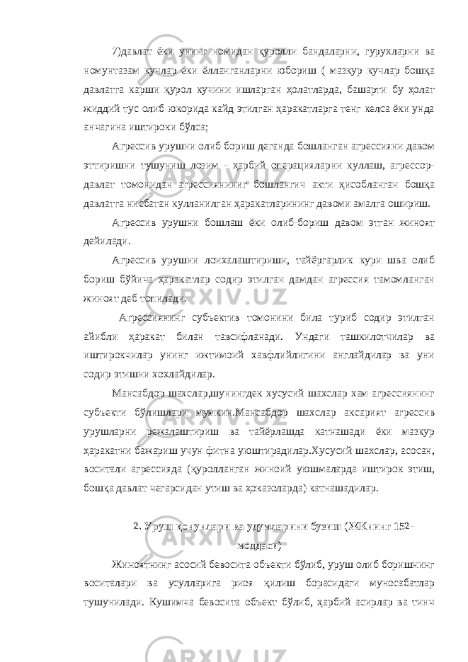 7)давлат ёки унинг номидан қуролли бандаларни, гурухларни ва номунтазам кучлар ёки ёлланганларни юбориш ( мазкур кучлар бошқа давлатга карши қурол кучини ишларган ҳолатларда, башарти бу ҳолат жиддий тус олиб юкорида кайд этилган ҳаракатларга тенг келса ёки унда анчагина иштироки бўлса; Агрессив урушни олиб бориш деганда бошланган агрессияни давом эттиришни тушуниш лозим - ҳарбий операцияларни куллаш, агрессор- давлат томонидан агрессияниниг бошлангич акти ҳисобланган бошқа давлатга нисбатан кулланилган ҳаракатларининг давоми амалга ошириш. Агрессив урушни бошлаш ёки олиб-бориш давом этган жиноят дейилади. Агрессив урушни лоихалаштириши, тайёргарлик кури шва олиб бориш бўйича ҳаракатлар содир этилган дамдан агрессия тамомланган жиноят деб топилади. Агрессиянинг субъектив томонини била туриб содир этилган айибли ҳаракат билан тавсифланади. Ундаги ташкилотчилар ва иштирокчилар унинг ижтимоий хавфлийлигини англайдилар ва уни содир этишни хохлайдилар. Мансабдор шахслар,шунингдек хусусий шахслар хам агрессиянинг субъекти бўлишлари мумкин.Мансабдор шахслар аксарият агрессив урушларни режалаштириш ва тайёрлашда катнашади ёки мазкур ҳаракатни бажариш учун фитна уюштирадилар.Хусусий шахслар, асосан, воситали агрессияда (қуролланган жиноий уюшмаларда иштирок этиш, бошқа давлат чегарсидан утиш ва ҳоказоларда) катнашадилар. 2 . Уруш қонунлари ва удумларини бузиш (ЖКнинг 152- моддаси) Жиноятнинг асосий бевосита объекти бўлиб, уруш олиб боришнинг воситалари ва усулларига риоя қилиш борасидаги муносабатлар тушунилади. Кушимча бевосита объект бўлиб, ҳарбий асирлар ва тинч 