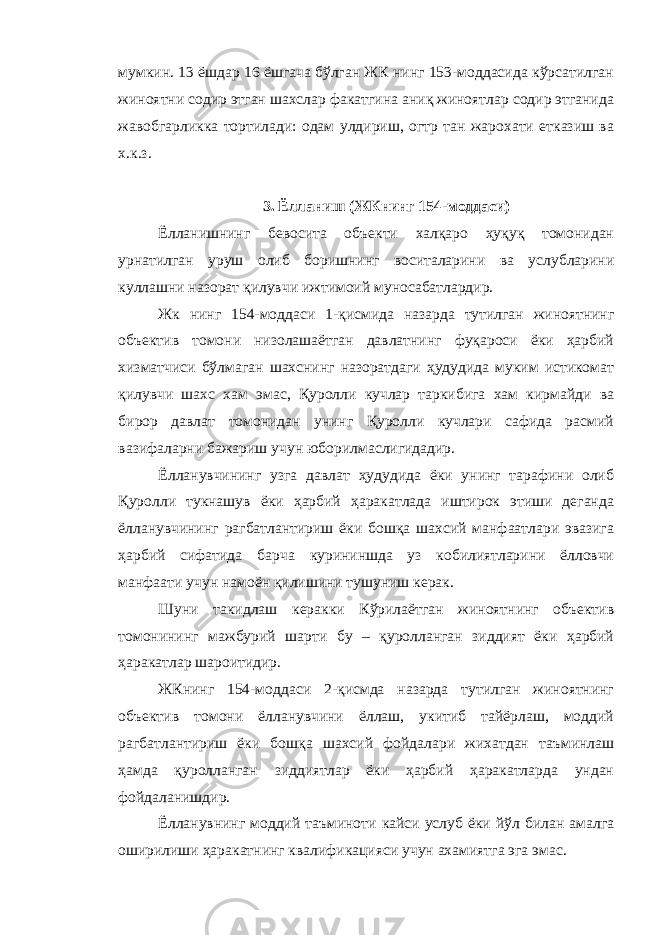 мумкин. 13 ёшдар 16 ёшгача бўлган ЖК нинг 153-моддасида кўрсатилган жиноятни содир этган шахслар факатгина аниқ жиноятлар содир этганида жавобгарликка тортилади: одам улдириш, огтр тан жарохати етказиш ва х.к.з. 3 . Ёлланиш (ЖКнинг 154-моддаси) Ёлланишнинг бевосита объекти халқаро ҳуқуқ томонидан урнатилган уруш олиб боришнинг воситаларини ва услубларини куллашни назорат қилувчи ижтимоий муносабатлардир. Жк нинг 154-моддаси 1-қисмида назарда тутилган жиноятнинг объектив томони низолашаётган давлатнинг фуқароси ёки ҳарбий хизматчиси бўлмаган шахснинг назоратдаги ҳудудида муким истикомат қилувчи шахс хам эмас, Қуролли кучлар таркибига хам кирмайди ва бирор давлат томонидан унинг Қуролли кучлари сафида расмий вазифаларни бажариш учун юборилмаслигидадир. Ёлланувчининг узга давлат ҳудудида ёки унинг тарафини олиб Қуролли тукнашув ёки ҳарбий ҳаракатлада иштирок этиши деганда ёлланувчининг рагбатлантириш ёки бошқа шахсий манфаатлари эвазига ҳарбий сифатида барча курининшда уз кобилиятларини ёлловчи манфаати учун намоён қилишини тушуниш керак. Шуни такидлаш керакки Кўрилаётган жиноятнинг объектив томонининг мажбурий шарти бу – қуролланган зиддият ёки ҳарбий ҳаракатлар шароитидир. ЖКнинг 154-моддаси 2-қисмда назарда тутилган жиноятнинг объектив томони ёлланувчини ёллаш, укитиб тайёрлаш, моддий рагбатлантириш ёки бошқа шахсий фойдалари жихатдан таъминлаш ҳамда қуролланган зиддиятлар ёки ҳарбий ҳаракатларда ундан фойдаланишдир. Ёлланувнинг моддий таъминоти кайси услуб ёки йўл билан амалга оширилиши ҳаракатнинг квалификацияси учун ахамиятга эга эмас. 