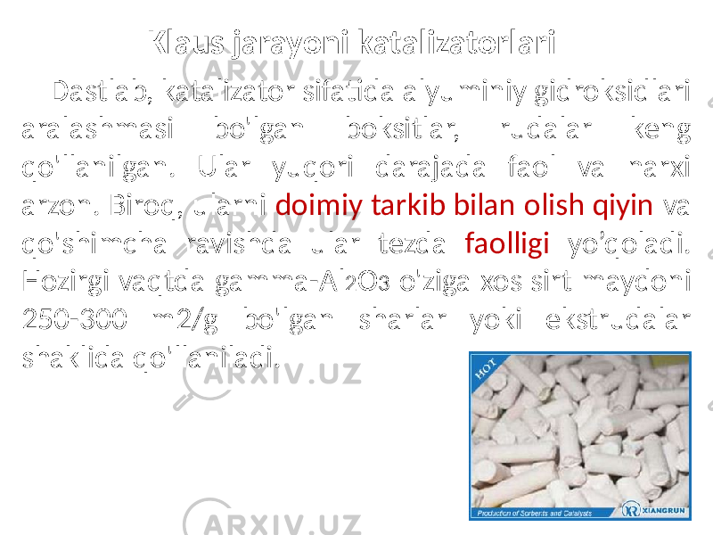 Klaus jarayoni katalizatorlari Dastlab, katalizator sifatida alyuminiy gidroksidlari aralashmasi bo&#39;lgan boksitlar, rudalar keng qo&#39;llanilgan. Ular yuqori darajada faol va narxi arzon. Biroq, ularni doimiy tarkib bilan olish qiyin va qo&#39;shimcha ravishda ular tezda faolligi yo’qoladi. Hozirgi vaqtda gamma-Al 2 O 3 o&#39;ziga xos sirt maydoni 250-300 m2/g bo&#39;lgan sharlar yoki ekstrudalar shaklida qo&#39;llaniladi. 