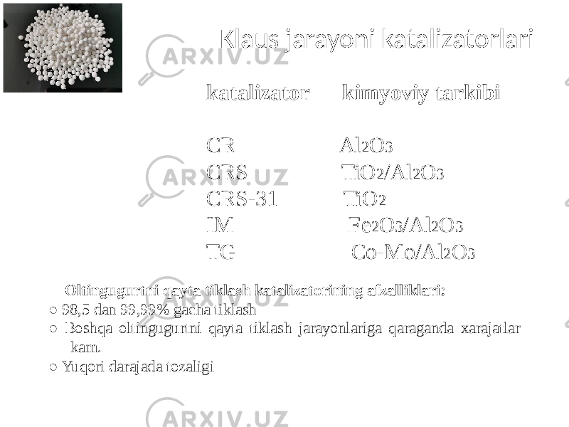 Klaus jarayoni katalizatorlari katalizator kimyoviy tarkibi CR Al 2 O 3 CRS TiO 2 /Al 2 O 3 CRS-31 TiO 2 IM Fe 2 O 3 /Al 2 O 3 TG Co-Mo/Al 2 O 3 Oltingugurtni qayta tiklash katalizatorining afzalliklari: ● 98,5 dan 99,99% gacha tiklash ● Boshqa oltingugurtni qayta tiklash jarayonlariga qaraganda xarajatlar kam. ● Yuqori darajada tozaligi 