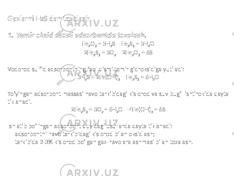 Gazlarni H 2 S dan tozalash 1. Temir oksid asosli adsorbentda tozalash. Fe 2 O 3 + 3H 2 S = Fe 2 S 3 + 3H 2 O 2Fe 2 S 3 + 3O 2 = 2Fe 2 O 3 + 6S Vodorod sulfid adsorbentning faol qismi temir gidroksidiga yutiladi: 3H 2 S + 2Fe(OH) 3 = Fe 2 S 3 + 6H 2 O To’yingan adsorbent massasi havo tarkibidagi kislorod va suv bug’I ishtirokida qayta tiklanadi. 2Fe 2 S 3 + 3O 2 + 6H 2 O = 4Fe(OH) 3 + 6S Ishlatib bo’lingan adsorbent quyidagi usullarda qayta tiklanadi: - adsorbentni havo tarkibidagi kislorod bilan oksidlash; - tarkibida 2-3% kislorod bo’lgan gaz-havo aralashmasi bilan tozalash. 