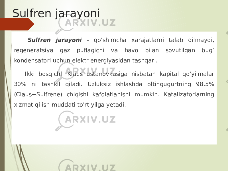 Sulfren jarayoni Sulfren jarayoni - qo&#39;shimcha xarajatlarni talab qilmaydi, regeneratsiya gaz puflagichi va havo bilan sovutilgan bug‘ kondensatori uchun elektr energiyasidan tashqari. Ikki bosqichli Klaus ustanovkasiga nisbatan kapital qo&#39;yilmalar 30% ni tashkil qiladi. Uzluksiz ishlashda oltingugurtning 98,5% (Claus+Sulfrene) chiqishi kafolatlanishi mumkin. Katalizatorlarning xizmat qilish muddati to&#39;rt yilga yetadi. 