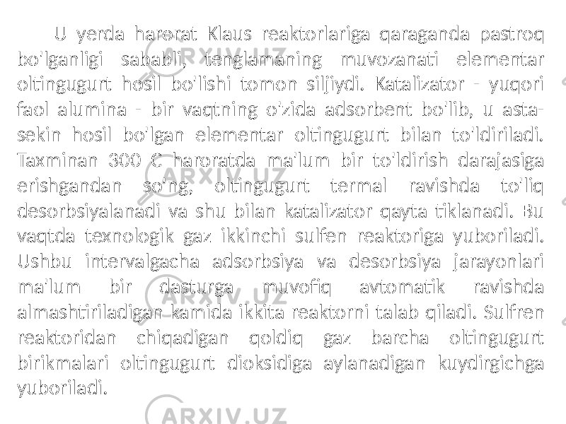  U yerda harorat Klaus reaktorlariga qaraganda pastroq bo&#39;lganligi sababli, tenglamaning muvozanati elementar oltingugurt hosil bo&#39;lishi tomon siljiydi. Katalizator - yuqori faol alumina - bir vaqtning o&#39;zida adsorbent bo&#39;lib, u asta- sekin hosil bo&#39;lgan elementar oltingugurt bilan to&#39;ldiriladi. Taxminan 300 C haroratda ma&#39;lum bir to&#39;ldirish darajasiga erishgandan so&#39;ng, oltingugurt termal ravishda to&#39;liq desorbsiyalanadi va shu bilan katalizator qayta tiklanadi. Bu vaqtda texnologik gaz ikkinchi sulfen reaktoriga yuboriladi. Ushbu intervalgacha adsorbsiya va desorbsiya jarayonlari ma&#39;lum bir dasturga muvofiq avtomatik ravishda almashtiriladigan kamida ikkita reaktorni talab qiladi. Sulfren reaktoridan chiqadigan qoldiq gaz barcha oltingugurt birikmalari oltingugurt dioksidiga aylanadigan kuydirgichga yuboriladi. 