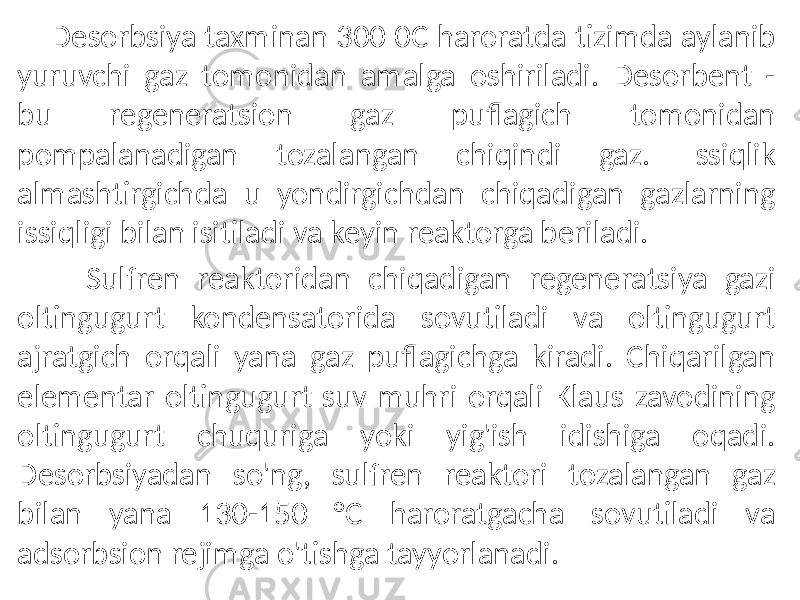  Desorbsiya taxminan 300 0C haroratda tizimda aylanib yuruvchi gaz tomonidan amalga oshiriladi. Desorbent - bu regeneratsion gaz puflagich tomonidan pompalanadigan tozalangan chiqindi gaz. Issiqlik almashtirgichda u yondirgichdan chiqadigan gazlarning issiqligi bilan isitiladi va keyin reaktorga beriladi. Sulfren reaktoridan chiqadigan regeneratsiya gazi oltingugurt kondensatorida sovutiladi va oltingugurt ajratgich orqali yana gaz puflagichga kiradi. Chiqarilgan elementar oltingugurt suv muhri orqali Klaus zavodining oltingugurt chuquriga yoki yig&#39;ish idishiga oqadi. Desorbsiyadan so&#39;ng, sulfren reaktori tozalangan gaz bilan yana 130-150 °C haroratgacha sovutiladi va adsorbsion rejimga o&#39;tishga tayyorlanadi. 