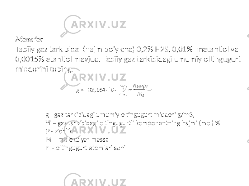 Masala: Tabiiy gaz tarkibida (hajm bo’yicha) 0,2% H2S, 0,01% metantiol va 0,0015% etantiol mavjud. Tabiiy gaz tarkibidagi umumiy oltingugurt miqdorini toping. g - gaz tarkibidagi umumiy oltingugurt miqdori g/m3, Yi – gaz tarkibidagi oltingugurtli komponentning hajmi (mol) % P - z ichlik M – molekulyar massa n – oltingugurt atomlari soni 