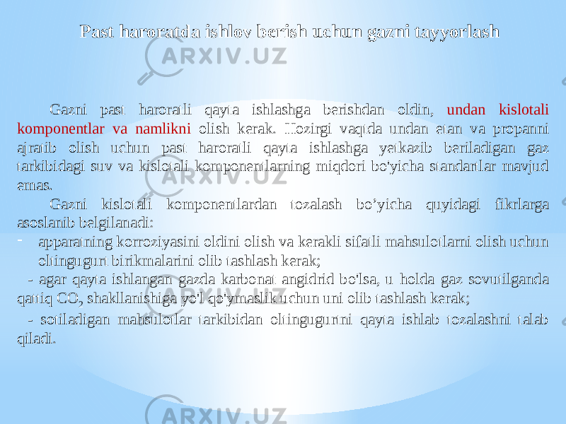 Past haroratda ishlov berish uchun gazni tayyorlash Gazni past haroratli qayta ishlashga berishdan oldin, undan kislotali komponentlar va namlikni olish kerak. Hozirgi vaqtda undan etan va propanni ajratib olish uchun past haroratli qayta ishlashga yetkazib beriladigan gaz tarkibidagi suv va kislotali komponentlarning miqdori bo&#39;yicha standartlar mavjud emas. Gazni kislotali komponentlardan tozalash bo’yicha quyidagi fikrlarga asoslanib belgilanadi: - apparatning korroziyasini oldini olish va kerakli sifatli mahsulotlarni olish uchun oltingugurt birikmalarini olib tashlash kerak; - agar qayta ishlangan gazda karbonat angidrid bo&#39;lsa, u holda gaz sovutilganda qattiq CO 2 shakllanishiga yo&#39;l qo&#39;ymaslik uchun uni olib tashlash kerak; - sotiladigan mahsulotlar tarkibidan oltingugurtni qayta ishlab tozalashni talab qiladi. 