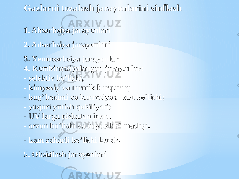 Gazlarni tozalash jarayonlarini sinflash 1. Absorbsiya jarayonlari 2. Adsorbsiya jarayonlari 3. Xemosorbsiya jarayonlari 4. Kombinatsiyalangan jarayonlar: - selektiv bo’lishi; - kimyoviy va termik barqaror; - bug’ bosimi va korroziyasi past bo’lishi; - yuqori yutish qobiliyati; - UV larga nisbatan inert; - arzon bo’lishi va noyob bo’lmasligi; - kam zaharli bo’lishi kerak. 5. Oksidlash jarayonlari 