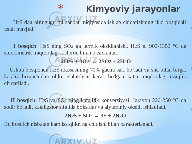 * Kimyoviy jarayonlar H 2 S dan oltingugurtni sanoat miqiyosida ishlab chiqarishning ikki bosqichli usuli mavjud: I bosqich : H 2 S ning SO 2 ga termik oksidlanishi. H 2 S ni 900-1350 °C da stexiometrik miqdordagi kislorod bilan oksidlanadi:   2H 2 S + 3O 2 ↔ 2SO 2 + 2H 2 O Ushbu bosqichda H 2 S massasining 70% gacha sarf bo’ladi va shu bilan birga, kataliz bosqichidan oldin ishlatilishi kerak bo&#39;lgan katta miqdordagi issiqlik chiqariladi. II bosqich : H 2 S va SO 2 ning katalitik konversiyasi. Jarayon 220-250 °C da sodir bo&#39;ladi, katalizator sifatida boksitlar va alyuminiy oksidi ishlatiladi. 2H 2 S + SO 2 ↔ 3S + 2H 2 O Bu bosqich nisbatan kam issiqlikning chiqishi bilan xarakterlanadi. 