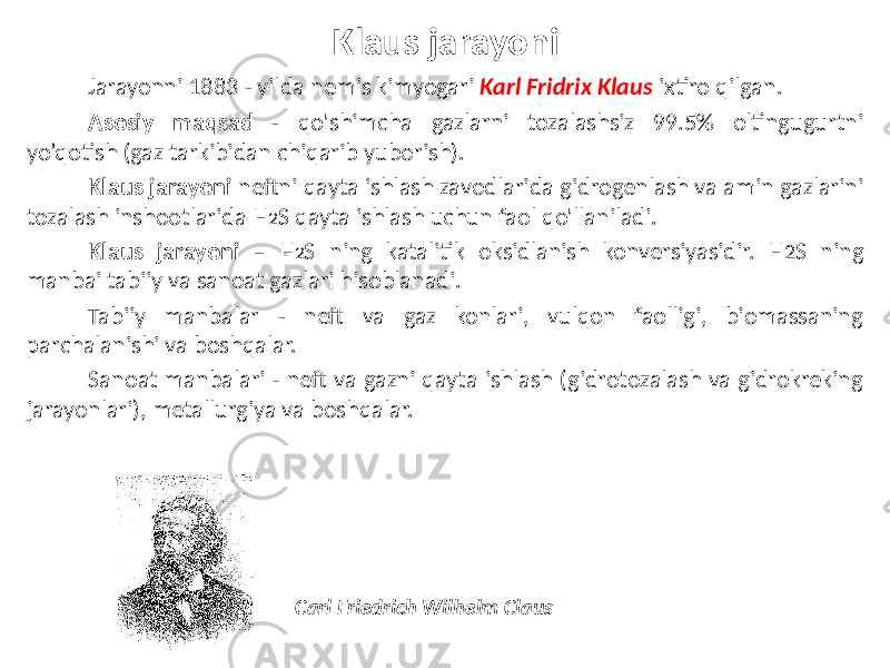 Klaus jarayoni Jarayonni 1883 - yilda nemis kimyogari Karl Fridrix Klaus ixtiro qilgan. Asosiy maqsad - qo&#39;shimcha gazlarni tozalashsiz 99.5% oltingugurtni yo’qotish (gaz tarkibidan chiqarib yuborish). Klaus jarayoni neftni qayta ishlash zavodlarida gidrogenlash va amin gazlarini tozalash inshootlarida H 2 S qayta ishlash uchun faol qo&#39;llaniladi. Klaus jarayoni – H 2 S ning katalitik oksidlanish konversiyasidir. H 2 S ning manbai tabiiy va sanoat gazlari hisoblanadi. Tabiiy manbalar - neft va gaz konlari, vulqon faolligi, biomassaning parchalanishi va boshqalar. Sanoat manbalari - neft va gazni qayta ishlash (gidrotozalash va gidrokreking jarayonlari), metallurgiya va boshqalar. Carl Friedrich Wilhelm Claus 